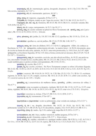109
109
γογγυ
γογγυ
γογγυ
γογγυσµο
σµο
σµο
σµος
ς
ς
ς,
,
,
, ου
ου
ου
ου,
,
,
, ο
ο
ο
ο ( murmuração, queixa, desagrado, desprazer, At 6:1; Fp 2:14; I Pe 4:9;
fala secreta, murmúrio, Jo 7:12* ).
γογγυ
γογγυ
γογγυ
γογγυστη
στη
στη
στης
ς
ς
ς,
,
,
, ου
ου
ου
ου,
,
,
, ο
ο
ο
ο ( murmurador, queixoso, Jd 16* ).
###
γο
γο
γο
γοη
η
η
ης
ς
ς
ς,
,
,
, ητο
ητο
ητο
ητος
ς
ς
ς,
,
,
, ο
ο
ο
ο ( impostor, enganador, II Tm 3:13* ).
Γολγοθα
Γολγοθα
Γολγοθα
Γολγοθα,
,
,
, η
η
η
η ( Gólgota, traduz-se por ‘lugar da caveira’, Mt 27:33; Mc 15:22; Jo 19:17* ).
Γο
Γο
Γο
Γοµορρα,
µορρα,
µορρα,
µορρα, ων,
ων,
ων,
ων, τα
τα
τα
τα e α
α
α
ας
ς
ς
ς,
,
,
, η
η
η
η ( Gomorra, Mt 10:15; Mc 10:15; Mc 6:11, versículo variante; Rm
9:29; II Pe 2:6; Jd 7* ).
γο
γο
γο
γοµο
µο
µο
µος
ς
ς
ς,
,
,
, ου,
ου,
ου,
ου, ο
ο
ο
ο ( carga, carregamento, At 21:3; Ap 18:11* ).
γονευ
γονευ
γονευ
γονευς
ς
ς
ς,
,
,
, ε
ε
ε
εω
ω
ω
ως
ς
ς
ς,
,
,
, ο
ο
ο
ο ( ocorre somente no plural no Novo Testamento: οι
οι
οι
οι γονει
γονει
γονει
γονεις
ς
ς
ς,
,
,
, εω
εω
εω
εως
ς
ς
ς, pais [ pai e
mãe ], Mc 13:12; Jo 9:2; II Co 12:14 ). Gônoda.
###
γο
γο
γο
γονυ
νυ
νυ
νυ,
,
,
, γο
γο
γο
γονατο
νατο
νατο
νατος
ς
ς
ς,
,
,
, το
το
το
το ( joelho, Lc 5:8; Ef 3:14; Hb 12:12; ajoelhar-se, Mc 15:19; Lc 22:41; At
9:40 ).
γονυ
γονυ
γονυ
γονυπετε
πετε
πετε
πετεω
ω
ω
ω ( ajoelhar-se, cair de joelhos, Mt 17:14; 27:29; Mc 1:40; 10:7* ).
###
γρα
γρα
γρα
γραµµα
µµα
µµα
µµα,
,
,
, ατο
ατο
ατο
ατος
ς
ς
ς,
,
,
, το
το
το
το ( letra do alfabeto, II Co 3:7; Gl 6:11; γραµµατα οιδεν, ele conhece as
Escrituras, Jo 7:15. τα γραµµατα, conhecimento elevado, ‘as muitos letras’, At 26:24; documento, peça
de escrita na forma de uma carta, epístola, At 28:21; uma nota promissória, Lc 16:6; livro, Jo 5:47; ιερα
γραµµατα, as Escrituras Sagradas, II Tm 3:15; letra a forma correta da Lei mosaica, Rm 2:27,29; 7:6; II
Co 3:6* ). Gramática.
γραµµα
γραµµα
γραµµα
γραµµατευ
τευ
τευ
τευς
ς
ς
ς,
,
,
, εω
εω
εω
εως
ς
ς
ς,
,
,
, ο
ο
ο
ο ( secretário, escrivão, um alto oficial em Eféso, At 19:35; um perito na
Lei, um erudito versado na Lei, escriba judeu, Mt 2:4; 23:2,13; Mc 2:16; Lc 9:22; At 6:12; I Co 1:20;
usado também para os peritos cristãos correspondentes, Mt 13:52; 23:34 ).
γρα
γρα
γρα
γραπτο
πτο
πτο
πτος
ς
ς
ς,
,
,
, η
η
η
η ( escrito, Rm 2:15* ).
γραφ
γραφ
γραφ
γραφη
η
η
η,
,
,
, η
η
η
ης
ς
ς
ς,
,
,
, η
η
η
η ( escrito, escritura. No Novo Testamento sempre se refere à Escritura Sagrada,
Mt 21:42; Mc 14:49; Lc 24:27; Jo 20:9; At 8:32; I Co 15:3; Gl 3:8; II Pe 3:16; Lc 4:21; At 8:35; Tg 2:8 ).
Grafia.
γρα
γρα
γρα
γραφ
φ
φ
φω
ω
ω
ω ( escrever, Mt 4:4,6,10; Jo 19:22; At 1:20; Rm 15:15; I Co 7:1; III Jo 13; escriturar,
registrar, Jo 20:30; Ap 1:11,19; compor, escrever, Mc 10:4; Jo 21:25; II Pe 3:1; cobrir com escritos, Ap
5:1; escrever acerca de, Jo 1:45 ). Grafite.
###
γραω
γραω
γραω
γραωδη
δη
δη
δης
ς
ς
ς,
,
,
, ε
ε
ε
ες
ς
ς
ς ( características de mulheres idosas, γραωδης µυθοι, conversas de velhas, I
Tm 4:7* ).
γρηγορε
γρηγορε
γρηγορε
γρηγορεω
ω
ω
ω ( estar ou manter-se desperto, vigilante, Mt 24:43; Mc 13:34; 14:37; Lc 12:37; estar
alerta, vigilante, Mt 26:41; Mc 14:38; At 20:31; I Co 16:13; Ap 16:15; estar vivo, I Ts 5:10 ). Gregório.
###
γυµνα
γυµνα
γυµνα
γυµναζω
ζω
ζω
ζω ( exercitar-se, treinar, I Tm 4:7; Hb 5:14; 12:11; II Pe 2:14* ).
γυµνα
γυµνα
γυµνα
γυµνασι
σι
σι
σια,
α,
α,
α, α
α
α
ας
ς
ς
ς,
,
,
, η
η
η
η ( treinamento, I Tm 4:8* ).
###
γυµνητε
γυµνητε
γυµνητε
γυµνητευω
υω
υω
υω ou γυµνιτευ
γυµνιτευ
γυµνιτευ
γυµνιτευω
ω
ω
ω ( vestir-se pobremente, estar vestido em endrajos, I Co 4:11* ).
###
γυµν
γυµν
γυµν
γυµνο
ο
ο
ος
ς
ς
ς,
,
,
, η
η
η
η,
,
,
, ο
ο
ο
ον
ν
ν
ν ( nu, despido, descoberto, Mc 14:52; At 19:16; Ap 16:15; Mc 14:15;
pobremente vestido Jo 21:7; Mt 25:36; Tg 2:15; descoberto, simples, I Co 15:37; II Co 5:3; Hb 4:13 ).
γυµν
γυµν
γυµν
γυµνο
ο
ο
οτη
τη
τη
της
ς
ς
ς,
,
,
, ητο
ητο
ητο
ητος
ς
ς
ς,
,
,
, η
η
η
η ( nudez, Ap 3:18; carência de roupa Rm 8:35; II Co 11:27* ).
###
γυνα
γυνα
γυνα
γυναικα
ικα
ικα
ικασιον,
σιον,
σιον,
σιον, ου,
ου,
ου,
ου, το
το
το
το ( fraca, mulher vunerável, mulher pequena, II Tm 3:6* ).
γυνα
γυνα
γυνα
γυναικει
ικει
ικει
ικειο
ο
ο
ος
ς
ς
ς,
,
,
, α,
α,
α,
α, ον
ον
ον
ον ( femenino, esposa, I Pe 3:7* ). Ginecologia.
γυνη
γυνη
γυνη
γυνη,
,
,
, αικο
αικο
αικο
αικος
ς
ς
ς,
,
,
, η
η
η
η ( mulher, referindo-se a qualquer mulher adulta, Mt 9:20; Lc 1:42; At 5:14; I
Co 11vs.; 14:34; Mt 15:28; Lc 22:57; Jo 2:4; esposa, Mt 5:28,31; Lc 1:5,13,18,24; I Co 7:2; Cl 3:18 ).
 