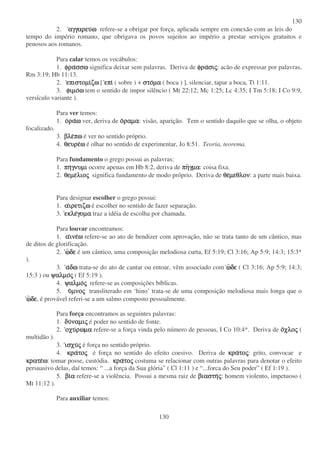 130
130
2. αγγαρευ
αγγαρευ
αγγαρευ
αγγαρευω
ω
ω
ω refere-se a obrigar por força, aplicada sempre em conexão com as leis do
tempo do império romano, que obrigava os povos sujeitos ao império a prestar serviços gratuitos e
penosos aos romanos.
Para calar temos os vocábulos:
1. φρα
φρα
φρα
φρασσω
σσω
σσω
σσω significa deixar sem palavras. Deriva de φρα
φρα
φρα
φρασι
σι
σι
σις
ς
ς
ς: acão de expressar por palavras,
Rm 3:19; Hb 11:13.
2. επιστοµι
επιστοµι
επιστοµι
επιστοµιζω
ζω
ζω
ζω [ επι
επι
επι
επι ( sobre ) + στο
στο
στο
στοµα
µα
µα
µα ( boca ) ], silenciar, tapar a boca, Tt 1:11.
3. φιµο
φιµο
φιµο
φιµοω
ω
ω
ω tem o sentido de impor silêncio ( Mt 22:12; Mc 1:25; Lc 4:35; I Tm 5:18; I Co 9:9,
versículo variante ).
Para ver temos:
1. ο
ο
ο
ορα
ρα
ρα
ραω
ω
ω
ω ver, deriva de ο
ο
ο
οραµα
ραµα
ραµα
ραµα: visão, aparição. Tem o sentido daquilo que se olha, o objeto
focalizado.
3. βλε
βλε
βλε
βλεπω
πω
πω
πω é ver no sentido próprio.
4. θευρε
θευρε
θευρε
θευρεω
ω
ω
ω é olhar no sentido de experimentar, Jo 8:51. Teoria, teorema.
Para fundamento o grego possui as palavras:
1. πη
πη
πη
πηγνυµι
γνυµι
γνυµι
γνυµι ocorre apenas em Hb 8:2, deriva de πη
πη
πη
πηγµα
γµα
γµα
γµα: coisa fixa.
2. θεµε
θεµε
θεµε
θεµελιο
λιο
λιο
λιος
ς
ς
ς significa fundamento de modo próprio. Deriva de θε
θε
θε
θεµεθλον
µεθλον
µεθλον
µεθλον: a parte mais baixa.
Para designar escolher o grego possui:
1. α
α
α
αιρετιζω
ιρετιζω
ιρετιζω
ιρετιζω é escolher no sentido de fazer separação.
3. εκλε
εκλε
εκλε
εκλεγοµα
γοµα
γοµα
γοµα traz a idéia de escolha por chamada.
Para louvar encontramos:
1. α
α
α
αινε
ινε
ινε
ινεω
ω
ω
ω refere-se ao ato de bendizer com aprovação, não se trata tanto de um cântico, mas
de ditos de glorificação.
2. ω
ω
ω
ωδε
δε
δε
δε é um cântico, uma composição melodiosa curta, Ef 5:19; Cl 3:16; Ap 5:9; 14:3; 15:3*
).
3. α
α
α
αδω
δω
δω
δω trata-se do ato de cantar ou entoar, vêm associado com ω
ω
ω
ωδε
δε
δε
δε ( Cl 3:16; Ap 5:9; 14:3;
15:3 ) ou ψαλµο
ψαλµο
ψαλµο
ψαλµος
ς
ς
ς ( Ef 5:19 ).
4. ψαλµο
ψαλµο
ψαλµο
ψαλµος
ς
ς
ς refere-se as composições bíblicas.
5. υ
υ
υ
υµνο
µνο
µνο
µνος
ς
ς
ς transliterado em ‘hino’ trata-se de uma composição melodiosa mais longa que o
ω
ω
ω
ωδε
δε
δε
δε, é provável referi-se a um salmo composto pessoalmente.
Para força encontramos as seguintes palavras:
1. δυ
δυ
δυ
δυναµι
ναµι
ναµι
ναµις
ς
ς
ς é poder no sentido de fonte.
2. οχυ
οχυ
οχυ
οχυρωµα
ρωµα
ρωµα
ρωµα refere-se a força vinda pelo número de pessoas, I Co 10:4*. Deriva de ο
ο
ο
οχλο
χλο
χλο
χλος
ς
ς
ς (
multidão ).
3. ισχυ
ισχυ
ισχυ
ισχυς
ς
ς
ς é força no sentido próprio.
4. κρα
κρα
κρα
κρατο
το
το
τος
ς
ς
ς é força no sentido do efeito coesivo. Deriva de κρα
κρα
κρα
κρατο
το
το
τος
ς
ς
ς: grito, convocar e
κρατε
κρατε
κρατε
κρατεω
ω
ω
ω: tomar posse, custódia. κρα
κρα
κρα
κρατο
το
το
τος
ς
ς
ς costuma se relacionar com outras palavras para denotar o efeito
persuasivo delas, daí temos: “ ...a força da Sua glória” ( Cl 1:11 ) e “ ...forca do Seu poder” ( Ef 1:19 ).
5. βι
βι
βι
βια
α
α
α refere-se a violência. Possui a mesma raiz de βιαστη
βιαστη
βιαστη
βιαστης
ς
ς
ς: homem violento, impetuoso (
Mt 11:12 ).
Para auxiliar temos:
 