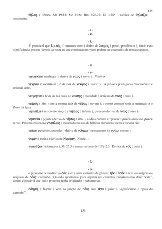 135
135
θη
θη
θη
θηλυ
λυ
λυ
λυς
ς
ς
ς ( fêmea, Mt 19:14; Mc 10:6; Rm 1:26,27; Gl 3:28* ) deriva de θηλα
θηλα
θηλα
θηλαζω
ζω
ζω
ζω:
amamentar.
- ι
ι
ι
ι -
- κ
κ
κ
κ -
- λ
λ
λ
λ -
É provável que λοιπο
λοιπο
λοιπο
λοιπος
ς
ς
ς ( remanescente ) derive de λοιµο
λοιµο
λοιµο
λοιµος
ς
ς
ς ( peste, pestilência ), tendo essa
significância porque depois da peste os que continuavam vivos podem ser chamados de remanescentes.
- µ
µ
µ
µ -
- ν
ν
ν
ν -
ναυαγε
ναυαγε
ναυαγε
ναυαγεω
ω
ω
ω ( naufragar ), deriva de ναυ
ναυ
ναυ
ναυς
ς
ς
ς ( navio ). Náutico.
νεκρο
νεκρο
νεκρο
νεκροω
ω
ω
ω ( mortificar ) é da raiz de νεκρο
νεκρο
νεκρο
νεκρος
ς
ς
ς ( morto ). A palavra portuguesa “ necrotério” é
oriunda delas.
νεοµηνι
νεοµηνι
νεοµηνι
νεοµηνια
α
α
α ( festa da lua nova ) e νεο
νεο
νεο
νεοτη
τη
τη
της
ς
ς
ς ( mocidade ) derivam de νε
νε
νε
νεο
ο
ο
ος
ς
ς
ς ( novo ).
νεφρο
νεφρο
νεφρο
νεφρος
ς
ς
ς ( rim ) tem a mesma raiz de νε
νε
νε
νεφο
φο
φο
φος
ς
ς
ς ( nuvem ), o ponto comum seria a rentenção e o
fluxo da água.
νηπια
νηπια
νηπια
νηπιαζω
ζω
ζω
ζω ( ser como crinça ) e νη
νη
νη
νηπιο
πιο
πιο
πιος
ς
ς
ς ( infante ), parecem derivar de νε
νε
νε
νεο
ο
ο
ος
ς
ς
ς ( novo ).
νηστει
νηστει
νηστει
νηστεια
α
α
α ( jejum ) deriva de νη
νη
νη
νησο
σο
σο
σος
ς
ς
ς ( ilha ), a idéia comum é “ pouco”: pouco alimento, pouca
terra. Pela mesma razão νηφα
νηφα
νηφα
νηφαλιο
λιο
λιο
λιος
ς
ς
ς ( moderado no uso de bebidas alcoólicas ) tem a mesma raiz.
νοε
νοε
νοε
νοεω
ω
ω
ω ( perceber, entender ) deriva de νο
νο
νο
νοηµα
ηµα
ηµα
ηµα ( pensamento ) e νου
νου
νου
νους
ς
ς
ς ( mente ).
νυ
νυ
νυ
νυµφη
µφη
µφη
µφη ( noiva ) deriva de Νυ
Νυ
Νυ
Νυµφαν
µφαν
µφαν
µφαν ( Ninfas ).
νυστα
νυστα
νυστα
νυσταζω
ζω
ζω
ζω ( adormecer ), Mt 25:5 e numa variante de II Pe 2:3. Deriva de νο
νο
νο
νοξ
ξ
ξ
ξ ( noite ).
- ξ
ξ
ξ
ξ -
- ο
ο
ο
ο -
o pronome demostrativo ο
ο
ο
οδε
δε
δε
δε: este ( com variantes de gênero: η
η
η
ηδε
δε
δε
δε e το
το
το
τοδε
δε
δε
δε ), tem sua origem ou
originou de ο
ο
ο
οδο
δο
δο
δος
ς
ς
ς: caminho. Quando apontamos para alguém um caminho, constumamos dizer “ este”,
assim, é possível que daí o pronome tenha originado o substantivo.
ο
ο
ο
οδηγο
δηγο
δηγο
δηγος
ς
ς
ς ( liderar ) vêm da junção de ο
ο
ο
οδο
δο
δο
δος
ς
ς
ς com α
α
α
αγω
γω
γω
γω ( guiar ), significando o “ guia do
caminho”.
 