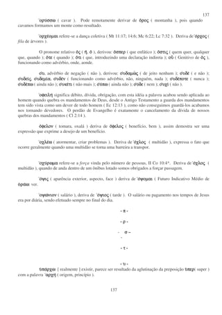 137
137
ορυ
ορυ
ορυ
ορυσσω
σσω
σσω
σσω ( cavar ). Pode remotamente derivar de ο
ο
ο
ορο
ρο
ρο
ρος
ς
ς
ς ( montanha ), pois quando
cavamos formamos um monte como resultado.
ορχε
ορχε
ορχε
ορχεοµαι
οµαι
οµαι
οµαι refere-se a dança coletiva ( Mt 11:17; 14:6; Mc 6:22; Lc 7:32 ). Deriva de ο
ο
ο
ορχο
ρχο
ρχο
ρχος
ς
ς
ς (
fila de árvores ).
O pronome relativo ο
ο
ο
ος
ς
ς
ς ( η
η
η
η, ο
ο
ο
ο ), derivou: ο
ο
ο
οσπερ
σπερ
σπερ
σπερ ( que enfático ); ο
ο
ο
οστι
στι
στι
στις
ς
ς
ς ( quem quer, qualquer
que, quando ); ο
ο
ο
οτε
τε
τε
τε ( quando ); ο
ο
ο
οτι
τι
τι
τι ( que, introduzindo uma declaração indireta ); ου
ου
ου
ου ( Genitivo de ο
ο
ο
ος
ς
ς
ς ),
funcionando como advérbio, onde, aonde.
ο
ο
ο
ου
υ
υ
υ, advérbio de negação ( não ), derivou: ο
ο
ο
ουδαµω
υδαµω
υδαµω
υδαµως
ς
ς
ς ( de jeito nenhum ); ο
ο
ο
ουδε
υδε
υδε
υδε ( e não );
ο
ο
ο
ουδει
υδει
υδει
υδεις
ς
ς
ς, ο
ο
ο
ουδεµι
υδεµι
υδεµι
υδεµια
α
α
α, ο
ο
ο
ουδε
υδε
υδε
υδεν
ν
ν
ν ( funcionando como advérbio, não, ninguém, nada ); ο
ο
ο
ουδε
υδε
υδε
υδεποτε
ποτε
ποτε
ποτε ( nunca );
ο
ο
ο
ουδε
υδε
υδε
υδεπω
πω
πω
πω ( ainda não ); ο
ο
ο
ουκε
υκε
υκε
υκετι
τι
τι
τι ( não mais ); ο
ο
ο
ου
υ
υ
υπω
πω
πω
πω ( ainda não ); ο
ο
ο
ου
υ
υ
υδε
δε
δε
δε ( nem ); ο
ο
ο
ουχι
υχι
υχι
υχι ( não ).
οφειλη
οφειλη
οφειλη
οφειλη significa débito, dívida, obrigação, com esta idéia a palavra acabou sendo aplicada ao
homem quando quebra os mandamentos de Deus, desde o Antigo Testamento a guarda dos mandamentos
tem sido vista como um dever de todo homem ( Ec 12:13 ), como não conseguimos guardá-los acabamos
nos tornando devedores. O perdão de Evangelho é exatamente o cancelamento da dívida de nossos
quebras dos mandamentos ( Cl 2:14 ).
ο
ο
ο
οφελον
φελον
φελον
φελον ( tomara, oxalá ) deriva de ο
ο
ο
οφελο
φελο
φελο
φελος
ς
ς
ς ( benefício, bem ), assim demostra ser uma
expressão que exprime a desejo de um benefício.
οχλε
οχλε
οχλε
οχλεω
ω
ω
ω ( atormentar, criar problemas ). Deriva de ο
ο
ο
οχλο
χλο
χλο
χλος
ς
ς
ς ( multidão ), expressa o fato que
ocorre geralmente quando uma multidão se torna uma barreira a transpor.
οχυ
οχυ
οχυ
οχυρωµα
ρωµα
ρωµα
ρωµα refere-se a força vinda pelo número de pessoas, II Co 10:4*. Deriva de ο
ο
ο
οχλο
χλο
χλο
χλος
ς
ς
ς (
multidão ), quando de anda dentro de um ônibus lotado somos obrigados a forçar passagem.
ο
ο
ο
οψι
ψι
ψι
ψις
ς
ς
ς ( aparência exterior, aspecto, face ) deriva de ο
ο
ο
οψοµαι
ψοµαι
ψοµαι
ψοµαι ( Futuro Indicativo Médio de
ο
ο
ο
ορα
ρα
ρα
ραω
ω
ω
ω: ver.
οψω
οψω
οψω
οψωνιον
νιον
νιον
νιον ( salário ), deriva de ο
ο
ο
οψιο
ψιο
ψιο
ψιος
ς
ς
ς ( tarde ). O salário ou pagamento nos tempos de Jesus
era por diária, sendo efetuado sempre no final do dia.
- π
π
π
π -
- ρ
ρ
ρ
ρ -
- σ
σ
σ
σ –
-
- τ
τ
τ
τ -
- υ
υ
υ
υ -
υ
υ
υ
υπα
πα
πα
παρχω
ρχω
ρχω
ρχω: [ realmente ] existir, parece ser resultado da aglutinação da preposição υ
υ
υ
υπερ
περ
περ
περ( super )
com a palavra αρχη
αρχη
αρχη
αρχη ( origem, princípio ).
 