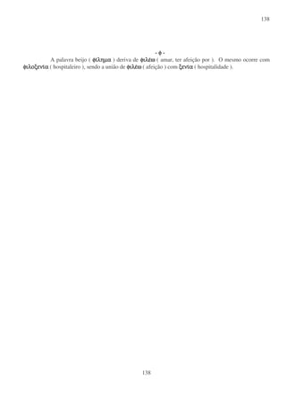 138
138
- φ
φ
φ
φ -
A palavra beijo ( φι
φι
φι
φιληµα
ληµα
ληµα
ληµα ) deriva de φιλε
φιλε
φιλε
φιλεω
ω
ω
ω ( amar, ter afeição por ). O mesmo ocorre com
φιλοξενι
φιλοξενι
φιλοξενι
φιλοξενια
α
α
α ( hospitaleiro ), sendo a união de φιλε
φιλε
φιλε
φιλεω
ω
ω
ω ( afeição ) com ξενι
ξενι
ξενι
ξενια
α
α
α ( hospitalidade ).
 