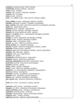 21
21
orfanós, privado dos pais: orfão, orfanato.
orkhéomai, danças coletivas: orquestra.
óros, monte: orologia.
orthós, reto, correto: ortografia, ortopedia.
óntoos, real: ontologia.
otos, ouvido: otorrino.
ous, ( us ), otós, ouvido: otite, otorrino, otologia, otalgia.
páis, paidós, criança: pedagogia, pediatria, pediatra.
paidéia, educação, correção: ortopedia, enciclopédia.
pan-, pantós, tudo, todo: panorama, panteísmo, pantógrafo, panacéia.
patér, pai: paternidade, pátria.
pachúno, cevar, engordar: paquiderme.
páthos, doença, afecção: patologia, simpatia.
páscho, ter uma experiência, sofrer: páscoa.
penta- ( de pente, cinco ): pentacapeão, pentágono, pentatlo.
paúo, parar: pausa.
phagô, eu como: fagacitose, antropófago, ictiófago.
phílos, amigo: filosofia, filantropia, anglófilo.
phóbos, medo: claustofobia, fobia.
phoné, voz, som: telefone, cacofonia, afônico.
phós, photós, luz: fotografia, fotógrafo.
phytón, vegetal: fitotecnia, fitogeografia, fitoteca, xerófito.
planétes, estrela errante: planetas.
plásma, aquilo que é formado ou moldado: plasma, plasmático.
plastós, feito, fabricado: plástico.
prãgma, coisa, ato: pragmatismo.
prãcsis, ato: práxis.
prógnosis, preconhecimento: prognóstico.
plóutos, riqueza: plutocracia, plutocrata.
pnéuma, pnéumatos, pneumática, pneumático, pneu.
pnéumon, pulmão: pneumonia, pneumalogia.
poíesis, executor: poesia.
pólis, cidade: política, metrópole.
polýs, muito: policlínica, poliglota, polígono.
pótamos, rio: potamografia, hipopótamo, Mesopotâmia.
pórne, prostituta: pornografia.
pséudos, mentira: pseudônimo, pseudotopázio.
psyché, alma: psicologia, psicose, psíquico.
pterón, asa: pteróide, coleóptero, helicóptero.
pyr, pyrós, fogo: pirosfera, pirotécnico, antiprético.
rhéo, fluir, correr: reumatismo, catarro, diarréia.
seismós, abalo, tremor: sismógrafo, sísmico.
skopéo, ver, olhar: telescópio, microscópio, radioscopia.
sóma, sómatos, corpo: somático, cromossomo.
sydromé, correndo juntos: síndrome.
sýnesis, compreensão: sinese, construção sintática.
sophós, sábio: filosófo, filosofia.
spérma, semente: esperma, espermatozóides.
 