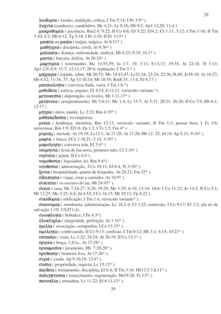 29
29
λοιδορι
λοιδορι
λοιδορι
λοιδορια
α
α
α ( insulto, maldição, crítica, I Tm 5:14; I Pe 3:9* )
λυχνι
λυχνι
λυχνι
λυχνια
α
α
α (candeeiro, candelabro, Mc 4:21; Lc 8:16; Hb 9:2; Ap1:12,20; 11:4 )
µακροθυµι
µακροθυµι
µακροθυµι
µακροθυµια
α
α
α ( paciência, Rm2:4; 9:22; II Co 6:6; Gl 5:22; Ef4:2; Cl 1:11; 3:12; I Tm 1:16; II Tm
3:10; 4:2; Hb 6:12; Tg 5:10; I Pe 3:10; II Pe 3:15* )
µαγει
µαγει
µαγει
µαγεια
α
α
α ou µαγι
µαγι
µαγι
µαγια
α
α
α ( mágia, mágica, At 8:11* )
µαθη
µαθη
µαθη
µαθητρια
τρια
τρια
τρια ( discípula, cristã, At 9:36* )
µαλακι
µαλακι
µαλακι
µαλακια
α
α
α ( doença, enfermidade, moleza, Mt 4:23; 9:35; 10:1* )
µανι
µανι
µανι
µανια
α
α
α ( loucura, delírio, At 26:24* )
µαρτυρι
µαρτυρι
µαρτυρι
µαρτυρια
α
α
α ( testemunho, Mc 14:55,59; Jo 1:7, 19; 3:11; 8:13,17; 19:35; At 22:18; Tt 1:13;
Ap1:2,9; 6:9; 11:7; 12:11,17; 20:4; reputação, I Tm 3:7 )
µα
µα
µα
µαχαιρα
χαιρα
χαιρα
χαιρα ( espada, sabre, Mt 26:52; Mc 14:43,47; Lc21:24; 22:24; 22:36,38,49; Jo18:10; At 16:27;
Hb 4:12; 11:34, 37; Ap 13:10,14; Mt 10:34; Rm8:35; 13:4; Ef 6:17 )
µαταιολογι
µαταιολογι
µαταιολογι
µαταιολογια
α
α
α ( conversa fiada, vazia, I Tm 1:6 *)
µεθοδει
µεθοδει
µεθοδει
µεθοδεια
α
α
α ( astúcia, engano, Ef 4:14; 6:11,12, versículo variante *)
µετοικεσι
µετοικεσι
µετοικεσι
µετοικεσια
α
α
α ( deportação, ca tiveiro, Mt 1:11,17* )
µετα
µετα
µετα
µετανοια
νοια
νοια
νοια ( arrependimento, Mt 3:8,11; Mc 1:4; Lc 15:7; At 5:31; 20:21; 26:20; II Co 7:9; Hb 6:1;
12:17 )
µη
µη
µη
µητρα
τρα
τρα
τρα ( útero, madre, Lc 2:23; Rm 4:19* )
µσθαποδοσι
µσθαποδοσι
µσθαποδοσι
µσθαποδοσια
α
α
α ( recompensa)
µνει
µνει
µνει
µνεια
α
α
α ( lembraça, memória, Rm 12:13, versículo variante; II Tm 1:3; pensar bem, I Ts 3:6;
mencionar, Rm 1:9; Ef1:6; Fp 1:3; I Ts 1:2; Fm 4* )
µυρια
µυρια
µυρια
µυριας
ς
ς
ς ( miríade, At 19:19; Lc12:1; At 21:20; At 21:20; Hb 12: 22; Jd 14; Ap 5:11; 9:16* ).
µωρι
µωρι
µωρι
µωρια
α
α
α ( louco, I Co 1:18,21; 2:14; 3:19* )
µωρολογι
µωρολογι
µωρολογι
µωρολογια
α
α
α ( conversa tola, Ef 5:4* )
νεοµηνι
νεοµηνι
νεοµηνι
νεοµηνια
α
α
α ( festa de lua nova, primeiro mês, Cl 2:16* )
νηστει
νηστει
νηστει
νηστεια
α
α
α ( jejum, II Co 6:5 ).
νοµοθεσι
νοµοθεσι
νοµοθεσι
νοµοθεσια
α
α
α ( legislador, lei, Rm 9:4*).
νουθεσι
νουθεσι
νουθεσι
νουθεσια
α
α
α ( admoestação, I Co 10:11; Ef 6:4; Tt 3:10* ).
ξενι
ξενι
ξενι
ξενια
α
α
α ( hospitalidade, quarto de hóspedes, At 28:23; Fm 22* ).
ο
ο
ο
οδοιπορι
δοιπορι
δοιπορι
δοιπορια
α
α
α ( viajar, estar a caminho, At 10:9* ).
ο
ο
ο
οικετει
ικετει
ικετει
ικετεια
α
α
α ( os escravo do lar, Mt 24:45* ).
ο
ο
ο
οικια
ικια
ικια
ικια ( casa, Mt 7:24-27; 9:28; 19:29; Mc 1:29; 6:10; 13:34; 10:6; I Co 11:22; Jo 14:2; II Co 5:1;
Mt 12:25; Mc 3:25; 6:4; Jd 4:52; I Co 16:15; Mt 10:12; Fp 4:22 ).
ο
ο
ο
οικοδοµι
ικοδοµι
ικοδοµι
ικοδοµια
α
α
α ( edificação, I Tm 1:4, versículo variante* ).
ο
ο
ο
οικονοµι
ικονοµι
ικονοµι
ικονοµια
α
α
α ( mordomia, administração, Lc 16:2-4; Cl 1:25; comissão, I Co 9:17; Ef 3:2; pla no de
salvação,1:10; 3:9;IT1:4).
ο
ο
ο
οινοφλυγι
ινοφλυγι
ινοφλυγι
ινοφλυγια
α
α
α ( bebedice, I Pe 4:3*).
ο
ο
ο
ολοκληρι
λοκληρι
λοκληρι
λοκληρια
α
α
α ( integridade, perfeição, At 3:16* ).
ο
ο
ο
οµιλι
µιλι
µιλι
µιλια
α
α
α ( associação, companhia, I Co 15:33* ).
ο
ο
ο
οµολογι
µολογι
µολογι
µολογια
α
α
α ( confessando, II Co 9:13; confisão, I Tm 6:12; Hb 3:1; 4:14; 10:23* ).
ο
ο
ο
οπτασι
πτασι
πτασι
πτασια
α
α
α ( visão, Lc 1:22; 24:24; At 26:19; II Co 12:1* ).
ο
ο
ο
οργυι
ργυι
ργυι
ργυια
α
α
α ( braça, 1,83m., At 27:28* ).
ο
ο
ο
ορκωµοσι
ρκωµοσι
ρκωµοσι
ρκωµοσια
α
α
α ( juramento, Hb 7:20,28* ).
ο
ο
ο
οροθεσι
ροθεσι
ροθεσι
ροθεσια
α
α
α ( fronteira fixa, At 17:26* ).
ο
ο
ο
ουρα
υρα
υρα
υρα ( cauda, Ap 9:10,19; 12:4* ).
ο
ο
ο
ουσι
υσι
υσι
υσια
α
α
α ( propriedade, riqueza, Lc 15:12* ).
παιδει
παιδει
παιδει
παιδεια
α
α
α ( treinamento, disciplina, Ef 6:4; II Tm 3:16; Hb12:5,7,8,11* ).
παλιγγενεσι
παλιγγενεσι
παλιγγενεσι
παλιγγενεσια
α
α
α ( renascimento, regeneração, Mt19:28; Tt 3:5* ).
πανοπλι
πανοπλι
πανοπλι
πανοπλια
α
α
α ( armadura, Lc 11:22; Ef 6:11,13* ).
 