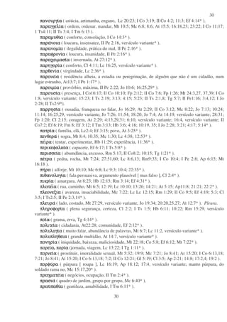 30
30
πανουργι
πανουργι
πανουργι
πανουργια
α
α
α ( astúcia, artimanha, engano, Lc 20:23; I Co 3:19; II Co 4:2; 11:3; Ef 4:14* ).
παραγγελι
παραγγελι
παραγγελι
παραγγελια
α
α
α ( ordem, ordenar, mandar, Mt 10:5; Mc 6:8; 8:6; At 15:5; 16:18,23; 23:22; I Co 11:17;
1 Ts4:11; II Ts 3:4; I Tm 6:13 ).
παραµυθι
παραµυθι
παραµυθι
παραµυθια
α
α
α ( conforto, consolação, I Co 14:3* ).
παρα
παρα
παρα
παρανοια
νοια
νοια
νοια ( loucura, insensatez, II Pe 2:16, versículo variante* ).
παρανοµι
παρανοµι
παρανοµι
παρανοµια
α
α
α ( ilegalidade, prática do mal, II Pe 2:16* ).
παραφρονι
παραφρονι
παραφρονι
παραφρονια
α
α
α ( loucura, insanidade, II Pe 2:16* ).
παραχειµασι
παραχειµασι
παραχειµασι
παραχειµασια
α
α
α ( invernada, At 27:12* ).
παρηγορι
παρηγορι
παρηγορι
παρηγορια
α
α
α ( conforto, Cl 4:11; Lc 16:25, versículo variante* ).
παρθενι
παρθενι
παρθενι
παρθενια
α
α
α ( virgindade, Lc 2:36* ).
παροικι
παροικι
παροικι
παροικια
α
α
α ( residência alheia, a estadia ou peregrinação, de alguém que não é um cidadão, num
lugar estranho, At13:7; I Pe 1:17* ).
παροιµι
παροιµι
παροιµι
παροιµια
α
α
α ( provérbio, máxima, II Pe 2:22; Jo 10:6; 16:25,29* ).
παρουσι
παρουσι
παρουσι
παρουσια
α
α
α ( presença, I Co16:17; II Co 10:10; Fp 2:12; II Co 7:6; Fp 1:26; Mt 24:3,27, 37,39; I Co
1:8, versículo variante; 15:23; I Ts 2:19; 3:13; 4:15; 5:23; II Ts 2:1,8; Tg 5:7; II Pe1:16; 3:4,12; I Jo
2:28; II Ts2:9*).
παρρησι
παρρησι
παρρησι
παρρησια
α
α
α ( ousadia, franqueza no falar, Jo 16:29; At 2:29; II Co 3:12; Mc 8:22; Jo 7:13; 10:24;
11:14; 16:25,29, versículo variante; Jo 7:26; 11:54; 18:20; Jo 7:4; At 14:19, versículo variante; 28:31;
Fp 1:20; Cl 2:15; coragem, At 2:29; 4:13,29,31; 6:10, versículo variante; 16:4, versículo variante; II
Co7:2; Ef 6:19; Fm 8; Ef 3:12; I Tm 3:13; Hb 3:6; 4:16; 10:19, 35; I Jo 2:28; 3:21; 4:17; 5:14* ).
πατρι
πατρι
πατρι
πατρια
α
α
α ( família, clã, Lc2:4; Ef 3:15; povo, At 3:25* ).
πενθερα
πενθερα
πενθερα
πενθερα ( sogra, Mt 8:4; 10:35; Mc 1:30; Lc 4:38; 12:53* ).
πει
πει
πει
πειρα
ρα
ρα
ρα ( tentar, experimentar, Hb 11:29; experiência, 11:36* ).
περικεφαλαι
περικεφαλαι
περικεφαλαι
περικεφαλαια
α
α
α ( capacete, Ef 6:17; I Ts 5:8* ).
περισσει
περισσει
περισσει
περισσεια
α
α
α ( abumdância, excesso, Rm 5:17; II Co8:2; 10:15; Tg 1:21* ).
πε
πε
πε
πετρα
τρα
τρα
τρα ( pedra, rocha, Mt 7:24; 27:51,60; Lc 8:6,13; Rm9:33; I Co 10:4; I Pe 2:8; Ap 6:15; Mt
16:18 ).
πη
πη
πη
πηρα
ρα
ρα
ρα ( alforje, Mt 10:10; Mc 6:8; Lc 9:3; 10:4; 22:35* ).
πιθανολογι
πιθανολογι
πιθανολογι
πιθανολογια
α
α
α ( fala persuasiva, argumento plausível [ mas falso ], Cl 2:4* ).
πικρι
πικρι
πικρι
πικρια
α
α
α ( amargura, At 8:23; Hb 12:15; Rm 3:14; Ef 4:31* ).
πλατει
πλατει
πλατει
πλατεια
α
α
α ( rua, caminho, Mt 6:5; 12:19; Lc 10:10; 13:26; 14:21; At 5:15; Ap11:8; 21:21; 22:2* ).
πλεονεξι
πλεονεξι
πλεονεξι
πλεονεξια
α
α
α ( avareza, insaciabilidade, Mc 7:22; Lc Lc 12:15; Rm 1:29; II Co 9:5; Ef 4:19; 5:3; Cl
3:5; I Ts2:5; II Pe 2:3,14* ).
πλευρα
πλευρα
πλευρα
πλευρα ( lado, costado, Mt 27:29, versículo variante, Jo 19:34; 20:20,25,27; At 12:7* ). Pleura.
πληροφορι
πληροφορι
πληροφορι
πληροφορια
α
α
α ( plena segurança, certeza, Cl 2:2; I Ts 1:5; Hb 6:11; 10:22; Rm 15:29, versículo
variante* ).
ποι
ποι
ποι
ποια
α
α
α ( grama, erva, Tg 4:14* ).
πολιτει
πολιτει
πολιτει
πολιτεια
α
α
α ( cidadania, At22:28; comunidade, Ef 2:12* ).
πολυλαγι
πολυλαγι
πολυλαγι
πολυλαγια
α
α
α ( muito falar, abundância de palavras, Mt 6:7; Lc 11:2, versículo variante* ).
πολυπλη
πολυπλη
πολυπλη
πολυπληθεια
θεια
θεια
θεια ( grande multidão, At 14:7, versículo variante* ).
πονηρι
πονηρι
πονηρι
πονηρια
α
α
α ( iniquidade, baixeza, maliciosidade, Mt 22:18; Co 5:8; Ef 6:12; Mt 7:22* ).
πορει
πορει
πορει
πορεια
α
α
α, πορι
πορι
πορι
πορια
α
α
α (jornada, viagem, Lc 13:22; I Tg 1:11* ).
πορνει
πορνει
πορνει
πορνεια
α
α
α ( prostituir, imoralidade sexual, Mt 5:32; 19:9; Mc 7:21; Jo 8:41; At 15:20; I Co 6:13,18;
7:21; Jo 8:41; At 15:20; I Co 6:13,18; 7:2; II Co 12:21; Gl 5:19; Cl 3:5; Ap 2:21; 14:8; 17:2,4; 19:2 ).
πορφυ
πορφυ
πορφυ
πορφυρα
ρα
ρα
ρα ( púrpura [ roupa ], Lc 16:19; Ap 18:12; 17:4, versículo variante; manto púrpura, do
soldado rama no, Mc 15:17,20* ).
πραγµατει
πραγµατει
πραγµατει
πραγµατεια
α
α
α ( negócios, ocupação, II Tm 2:4* ).
πρασια
πρασια
πρασια
πρασια ( quadro de jardim, grupo por grupo, Mc 6:40* ).
πραυ
πραυ
πραυ
πραυπαθι
παθι
παθι
παθια
α
α
α ( gentileza, amabilidade, I Tm 6:11* ).
 