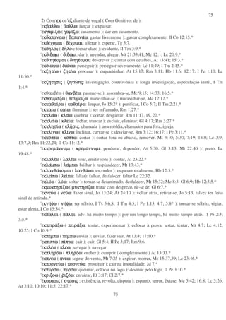 75
75
2) Com εκ
εκ
εκ
εκ ou εξ
εξ
εξ
εξ diante de vogal ( Com Genitivo: de ):
εκβα
εκβα
εκβα
εκβαλλω
λλω
λλω
λλω ( βα
βα
βα
βαλλω
λλω
λλω
λλω: lançar ): expulsar.
εκγαµι
εκγαµι
εκγαµι
εκγαµιζω
ζω
ζω
ζω ( γαµι
γαµι
γαµι
γαµιζω
ζω
ζω
ζω: casamento ): dar em casamento.
εκδαπανα
εκδαπανα
εκδαπανα
εκδαπαναω
ω
ω
ω ( δαπανα
δαπανα
δαπανα
δαπαναω
ω
ω
ω: gastar livremente ): gastar completamente, II Co 12:15.*
εκδε
εκδε
εκδε
εκδε οµαι
οµαι
οµαι
οµαι ( δε
δε
δε
δε οµαι
οµαι
οµαι
οµαι: tolerar ): esperar, Tg 5:7.
ε
ε
ε
εκδηλο
κδηλο
κδηλο
κδηλο ( δη
δη
δη
δηλο
λο
λο
λο : tornar claro ): evidente, II Tm 3:9.*
εκδι
εκδι
εκδι
εκδιδωµι
δωµι
δωµι
δωµι ( δι
δι
δι
διδωµι
δωµι
δωµι
δωµι: dar ): arrendar, alugar, Mt 21:33,41; Mc 12:1; Lc 20:9.*
εκδιηγε
εκδιηγε
εκδιηγε
εκδιηγεοµαι
οµαι
οµαι
οµαι ( διηγε
διηγε
διηγε
διηγεοµαι
οµαι
οµαι
οµαι: descrever ): contar com detalhes, At 13:41; 15:3.*
εκδιω
εκδιω
εκδιω
εκδιωκω
κω
κω
κω ( διω
διω
διω
διωκω
κω
κω
κω: perseguir ): perseguir severamente, Lc 11:49; I Tm 2:15.*
εκζητε
εκζητε
εκζητε
εκζητεω
ω
ω
ω ( ζητε
ζητε
ζητε
ζητεω
ω
ω
ω: procurar ): esquadrinhar, At 15:17; Rm 3:11; Hb 11:6; 12:17; I Pe 1:10; Lc
11:50.*
εκζη
εκζη
εκζη
εκζητησι
τησι
τησι
τησις
ς
ς
ς ( ζη
ζη
ζη
ζητησι
τησι
τησι
τησις
ς
ς
ς: investigação, controvérsia ): longa investigação, especulação inútil, I Tm
1:4.*
εκθαµβεω ( θανβε
θανβε
θανβε
θανβεω
ω
ω
ω: pasmar-se ): assombra-se, Mc 9:15; 14:33; 16:5.*
εκθαυµα
εκθαυµα
εκθαυµα
εκθαυµαζω
ζω
ζω
ζω ( θαυµα
θαυµα
θαυµα
θαυµαζω
ζω
ζω
ζω: maravilhar-se ): maravilhar-se, Mc 12:17.*
εκκαθαι
εκκαθαι
εκκαθαι
εκκαθαιρω
ρω
ρω
ρω ( καθαι
καθαι
καθαι
καθαιρω
ρω
ρω
ρω: limpar, Jo 15:2* ): purificar, I Co 5:7; II Tm 2:21.*
εκκαι
εκκαι
εκκαι
εκκαιω
ω
ω
ω ( και
και
και
καιω
ω
ω
ω: iluminar ): ser inflamado, Rm 1:27.*
εκκλα
εκκλα
εκκλα
εκκλαω
ω
ω
ω ( κλα
κλα
κλα
κλαω
ω
ω
ω: quebrar ): cortar, desgarrar, Rm 11:17, 19, 20.*
εκκλει
εκκλει
εκκλει
εκκλειω
ω
ω
ω ( κλει
κλει
κλει
κλειω
ω
ω
ω: fechar, trancar ): excluir, eliminar, Gl 4:17; Rm 3:27.*
εκκλησι
εκκλησι
εκκλησι
εκκλησια
α
α
α ( κλη
κλη
κλη
κλησι
σι
σι
σις
ς
ς
ς: chamada ): assembléia, chamados para fora, igreja.
εκκλι
εκκλι
εκκλι
εκκλινω
νω
νω
νω ( κλι
κλι
κλι
κλινω
νω
νω
νω: inclinar, curvar-se ): desviar-se, Rm 3:12; 16:17; I Pe 3:11.*
εκκο
εκκο
εκκο
εκκοπτω
πτω
πτω
πτω ( κο
κο
κο
κοπτω
πτω
πτω
πτω: cortar ): cortar fora ou abaixo, remover, Mt 3:10; 5:30; 7:19; 18:8; Lc 3:9;
13:7,9; Rm 11:22,24; II Co 11:12.*
εκκρεµα
εκκρεµα
εκκρεµα
εκκρεµαννυµι
ννυµι
ννυµι
ννυµι ( κρεµα
κρεµα
κρεµα
κρεµαννυµι
ννυµι
ννυµι
ννυµι: pendurar, depender, At 5:30; Gl 3:13; Mt 22:40 ): preso, Lc
19:48.*
εκλαλε
εκλαλε
εκλαλε
εκλαλεω
ω
ω
ω ( λαλε
λαλε
λαλε
λαλεω
ω
ω
ω: soar, emitir sons ): contar, At 23:22.*
εκλα
εκλα
εκλα
εκλαµπω
µπω
µπω
µπω ( λα
λα
λα
λαµπω
µπω
µπω
µπω: brilhar ): resplandecer, Mt 13:43.*
εκλανθα
εκλανθα
εκλανθα
εκλανθανοµαι
νοµαι
νοµαι
νοµαι ( λανθα
λανθα
λανθα
λανθανω
νω
νω
νω: esconder ): esquecer totalmente, Hb 12:5.*
εκλει
εκλει
εκλει
εκλειπω
πω
πω
πω ( λει
λει
λει
λειπω
πω
πω
πω: faltar): falhar, desfalecer, faltar Lc 22:32.
εκλυ
εκλυ
εκλυ
εκλυω
ω
ω
ω ( λυ
λυ
λυ
λυω
ω
ω
ω: soltar ): tornar-se desanimado, desfalecer, Mt 15:32; Mc 8:3; Gl 6:9; Hb 12:3,5.*
εκµυκτηρι
εκµυκτηρι
εκµυκτηρι
εκµυκτηριζω
ζω
ζω
ζω ( µυκτηρι
µυκτηρι
µυκτηρι
µυκτηριζω
ζω
ζω
ζω: tratar com desprezo, rir-se de, Gl 6:7.*
εκνευ
εκνευ
εκνευ
εκνευω
ω
ω
ω ( νευ
νευ
νευ
νευω
ω
ω
ω: fazer sinal, Jo 13:24; At 24:10 ): voltar atrás, retirar-se, Jo 5:13, talvez ter feito
sinal de retirada.*
εκνη
εκνη
εκνη
εκνηφω
φω
φω
φω ( νη
νη
νη
νηφω
φω
φω
φω: ser sóbrio, I Ts 5:6,8; II Tm 4:5; I Pe 1:13; 4:7; 5:8* ): tornar-se sóbrio, vigiar,
estar alerta, I Co 15:34.*
ε
ε
ε
εκπαλαι
κπαλαι
κπαλαι
κπαλαι ( πα
πα
πα
παλαι
λαι
λαι
λαι: adv. há muito tempo ): por um longo tempo, há muito tempo atrás, II Pe 2:3;
3:5.*
εκπειρα
εκπειρα
εκπειρα
εκπειραζω
ζω
ζω
ζω ( πειρα
πειρα
πειρα
πειραζω
ζω
ζω
ζω: tentar, experimentar ): colocar à prova, testar, tentar, Mt 4:7; Lc 4:12;
10:25; I Co 10:9.*
εκπε
εκπε
εκπε
εκπεµπω
µπω
µπω
µπω ( πε
πε
πε
πεµπω
µπω
µπω
µπω:enviar ): enviar, fazer sair, At 13:4; 17:10.*
εκπι
εκπι
εκπι
εκπιπτω
πτω
πτω
πτω ( πι
πι
πι
πιπτω
πτω
πτω
πτω: cair ): cair, Gl 5:4; II Pe 3;17; Rm 9:6.
εκπλε
εκπλε
εκπλε
εκπλεω
ω
ω
ω ( πλε
πλε
πλε
πλεω
ω
ω
ω: navegar ): navegar.
εκπληρο
εκπληρο
εκπληρο
εκπληροω
ω
ω
ω ( πληρο
πληρο
πληρο
πληροω
ω
ω
ω: encher ): cumprir ( completamente ) At 13:33.*
εκπνε
εκπνε
εκπνε
εκπνεω
ω
ω
ω ( πνε
πνε
πνε
πνεω
ω
ω
ω: soprar do vento, Mt 7:25 ): expirar, morrer, Mc 15:37,39; Lc 23:46.*
εκπορνευ
εκπορνευ
εκπορνευ
εκπορνευω
ω
ω
ω ( πορνευ
πορνευ
πορνευ
πορνευω
ω
ω
ω: prostituir ): cair na imoralidade, Jd 7.*
εκπυρο
εκπυρο
εκπυρο
εκπυροω
ω
ω
ω ( πυρο
πυρο
πυρο
πυροω
ω
ω
ω: queimar, colocar no fogo ): destruir pelo fogo, II Pe 3:10.*
εκριζο
εκριζο
εκριζο
εκριζοω
ω
ω
ω ( ρ
ρ
ρ
ριζο
ιζο
ιζο
ιζοω
ω
ω
ω: enraizar, Ef 3:17; Cl 2:7.*
ε
ε
ε
εκστασι
κστασι
κστασι
κστασις
ς
ς
ς ( στα
στα
στα
στασι
σι
σι
σις
ς
ς
ς : existência, revolta, disputa ): espanto, terror, êxtase, Mc 5:42; 16:8; Lc 5:26;
At 3:10; 10:10; 11:5; 22:17.*
 