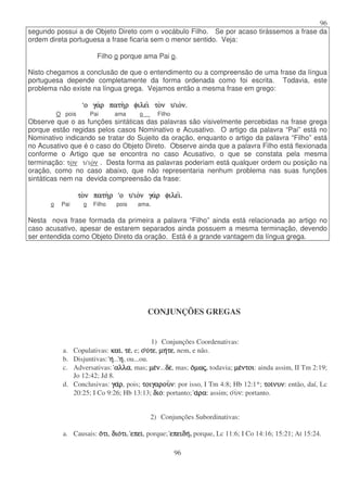 96
96
segundo possui a de Objeto Direto com o vocábulo Filho. Se por acaso tirássemos a frase da
ordem direta portuguesa a frase ficaria sem o menor sentido. Veja:
Filho o porque ama Pai o.
Nisto chegamos a conclusão de que o entendimento ou a compreensão de uma frase da língua
portuguesa depende completamente da forma ordenada como foi escrita. Todavia, este
problema não existe na língua grega. Vejamos então a mesma frase em grego:
ο
ο
ο
ο γα
γα
γα
γαρ
ρ
ρ
ρ πατη
πατη
πατη
πατηρ
ρ
ρ
ρ φιλει
φιλει
φιλει
φιλει το
το
το
τον
ν
ν
ν υ
υ
υ
υ ιο
ιο
ιο
ιον.
ν.
ν.
ν.
O pois Pai ama o Filho
Observe que o as funções sintáticas das palavras são visivelmente percebidas na frase grega
porque estão regidas pelos casos Nominativo e Acusativo. O artigo da palavra “Pai” está no
Nominativo indicando se tratar do Sujeito da oração, enquanto o artigo da palavra “Filho” está
no Acusativo que é o caso do Objeto Direto. Observe ainda que a palavra Filho está flexionada
conforme o Artigo que se encontra no caso Acusativo, o que se constata pela mesma
terminação: τον υ ιον . Desta forma as palavras poderiam está qualquer ordem ou posição na
oração, como no caso abaixo, que não representaria nenhum problema nas suas funções
sintáticas nem na devida compreensão da frase:
το
το
το
τον
ν
ν
ν πατη
πατη
πατη
πατηρ
ρ
ρ
ρ ο
ο
ο
ο υ
υ
υ
υ ιο
ιο
ιο
ιον
ν
ν
ν γα
γα
γα
γαρ
ρ
ρ
ρ φιλει
φιλει
φιλει
φιλει.
.
.
.
o Pai o Filho pois ama.
Nesta nova frase formada da primeira a palavra “Filho” ainda está relacionada ao artigo no
caso acusativo, apesar de estarem separados ainda possuem a mesma terminação, devendo
ser entendida como Objeto Direto da oração. Está é a grande vantagem da língua grega.
CONJUNÇÕES GREGAS
1) Conjunções Coordenativas:
a. Copulativas: και
και
και
και, τε
τε
τε
τε, e; ο
ο
ο
ου
υ
υ
υτε
τε
τε
τε, µη
µη
µη
µητε
τε
τε
τε, nem, e não.
b. Disjuntivas: η
η
η
η...η
η
η
η, ou...ou.
c. Adversativas: αλλα
αλλα
αλλα
αλλα, mas; µε
µε
µε
µεν
ν
ν
ν...δε
δε
δε
δε, mas; ο
ο
ο
οµω
µω
µω
µως
ς
ς
ς, todavia; µε
µε
µε
µεντοι
ντοι
ντοι
ντοι: ainda assim, II Tm 2:19;
Jo 12:42; Jd 8.
d. Conclusivas: γα
γα
γα
γαρ
ρ
ρ
ρ, pois; τοιγαρου
τοιγαρου
τοιγαρου
τοιγαρουν
ν
ν
ν: por isso, I Tm 4:8; Hb 12:1*; τοι
τοι
τοι
τοινυν
νυν
νυν
νυν: então, daí, Lc
20:25; I Co 9:26; Hb 13:13; διο
διο
διο
διο: portanto; α
α
α
αρα
ρα
ρα
ρα: assim; ουν: portanto.
2) Conjunções Subordinativas:
a. Causais: ο
ο
ο
οτι
τι
τι
τι, διο
διο
διο
διοτι
τι
τι
τι, επει
επει
επει
επει, porque; επειδη
επειδη
επειδη
επειδη, porque, Lc 11:6; I Co 14:16; 15:21; At 15:24.
 