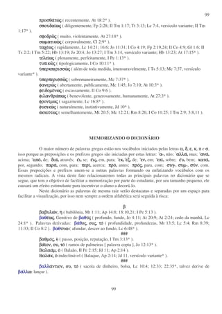 99
99
προσθα
προσθα
προσθα
προσθατω
τω
τω
τως
ς
ς
ς ( recentemente, At 18:2* ).
σπουδαι
σπουδαι
σπουδαι
σπουδαιω
ω
ω
ως
ς
ς
ς ( diligentemente, Fp 2:28; II Tm 1:17; Tt 3:13; Lc 7:4, versículo variante; II Tm
1:17* ).
σφοδρω
σφοδρω
σφοδρω
σφοδρως
ς
ς
ς ( muito, violentamente, At 27:18* ).
σωµατικω
σωµατικω
σωµατικω
σωµατικως
ς
ς
ς ( corporalmente, Cl 2:9* ).
ταχε
ταχε
ταχε
ταχεω
ω
ω
ως
ς
ς
ς ( rapidamente, Lc 14:21; 16:6; Jo 11:31; I Co 4:19; Fp 2:19,24; II Co 4:9; Gl 1:6; II
Ts 2:2; I Tm 5:22; Hb 13:19; Jo 20:4; Jo 13:27; I Tm 3:14, versículo variante; Hb 13:23; At 17:15* ).
τελει
τελει
τελει
τελειω
ω
ω
ως
ς
ς
ς ( plenamente, perfeitamente, I Pe 1:13* ).
τυπικω
τυπικω
τυπικω
τυπικως
ς
ς
ς ( tipologicamente, I Co 10:11* ).
υ
υ
υ
υπερκπερισσω
περκπερισσω
περκπερισσω
περκπερισσως
ς
ς
ς ( além de toda medida, imensuravelmente, I Ts 5:13; Mc 7:37, versículo
variante* ).
υ
υ
υ
υπερπερισσω
περπερισσω
περπερισσω
περπερισσως
ς
ς
ς ( sobremaneiramente, Mc 7:37* ).
φανερω
φανερω
φανερω
φανερως
ς
ς
ς ( abertamente, publicamente, Mc 1:45; Jo 7:10; At 10:3* ).
φειδοµε
φειδοµε
φειδοµε
φειδοµενω
νω
νω
νως
ς
ς
ς ( escassamente, II Co 9:6 ).
φιλανθρω
φιλανθρω
φιλανθρω
φιλανθρωπω
πω
πω
πως
ς
ς
ς ( benevolente, generosamente, humanamente, At 27:3* ).
φρονι
φρονι
φρονι
φρονιµω
µω
µω
µως
ς
ς
ς ( sagazmente, Lc 16:8* ).
φυσικω
φυσικω
φυσικω
φυσικως
ς
ς
ς ( naturalmente, instintivamente, Jd 10* ).
ω
ω
ω
ωσαυ
σαυ
σαυ
σαυτω
τω
τω
τως
ς
ς
ς ( semelhantemente, Mt 20:5; Mc 12:21; Rm 8:26; I Co 11:25; I Tm 2:9; 3:8,11 ).
MEMORIZANDO O DICIONÁRIO
O maior número de palavras gregas estão nos vocábulos iniciados pelas letras α,
α,
α,
α, δ,
δ,
δ,
δ, ε,
ε,
ε,
ε, κ,
κ,
κ,
κ, π
π
π
π e σ
σ
σ
σ,
isso porque as preposições e os prefixos gregos são iniciadas por estas letras: α
α
α
α-, não; αλλα
αλλα
αλλα
αλλα, mas; ανα
ανα
ανα
ανα,
acima; απο
απο
απο
απο, de; δια
δια
δια
δια, através; ε
ε
ε
ει
ι
ι
ι, se; ε
ε
ε
ει
ι
ι
ις
ς
ς
ς, em, para; εκ
εκ
εκ
εκ, εξ
εξ
εξ
εξ, de; εν
εν
εν
εν, em; επι
επι
επι
επι, sobre; ε
ε
ε
ευ
υ
υ
υ, bem; κατα
κατα
κατα
κατα,
por, segundo; παρα
παρα
παρα
παρα, com, para; περι
περι
περι
περι, acerca; προ
προ
προ
προ, antes; προ
προ
προ
προς
ς
ς
ς, para, com; συγ
συγ
συγ
συγ-, συµ
συµ
συµ
συµ-, συ
συ
συ
συν
ν
ν
ν, com.
Essas prepocições e prefixos unem-se a outras palavras formando ou enfatizando vocábulos com os
mesmos radicais. A vista deste fato relacionaremos todas as principais palavras no dicionário que se
segue, que tem o objetivo de facilitar a memorização por parte do estudante, por seu tamanho pequeno, ele
causará um efeito estimulante para incentivar o aluno a decorá-lo.
Neste dicionário as palavras de mesma raiz serão destacatas e separadas por um espaço para
facilitar a visualização, por isso nem sempre a ordem alfabética será seguida à risca:
β
β
β
β
βαβυλω
βαβυλω
βαβυλω
βαβυλων,
ν,
ν,
ν, η
η
η
η ( babilônia, Mt 1:11; Ap 14:8; 18:10,21; I Pe 5:13 ).
βαθ
βαθ
βαθ
βαθε
ε
ε
εω
ω
ω
ως
ς
ς
ς, Genitivo de βαθ
βαθ
βαθ
βαθυ
υ
υ
υς
ς
ς
ς ( profundo, fundo, Jo 4:11; At 20:9; At 2:24; cedo da manhã, Lc
24:1* ). Palavras derivadas: βα
βα
βα
βαθ
θ
θ
θο
ο
ο
ος
ς
ς
ς,
,
,
, ου
ου
ου
ους
ς
ς
ς,
,
,
, το
το
το
το ( profundidade, profundezas, Mt 13:5; Lc 5:4; Rm 8:39;
11:33; II Co 8:2 ). βαθ
βαθ
βαθ
βαθυ
υ
υ
υνω
νω
νω
νω ( afundar, descer ao fundo, Lc 6:48* ).
###
βαθµο
βαθµο
βαθµο
βαθµος
ς
ς
ς,
,
,
, o ( passo, posição, reputação, I Tm 3:13* ).
βα
βα
βα
βαι
ι
ι
ιον,
ον,
ον,
ον, ου,
ου,
ου,
ου, το
το
το
το ( ramos de palmeiras [ palavra copta ], Jo 12:13* ).
Βαλαα
Βαλαα
Βαλαα
Βαλααµ,
µ,
µ,
µ, ο
ο
ο
ο ( Balaão, II Pe 2:15; Jd 11; Ap 2:14 ).
Βαλα
Βαλα
Βαλα
Βαλακ,
κ,
κ,
κ, ο
ο
ο
ο indeclinável ( Balaque, Ap 2:14; Jd 11, versículo variante* ).
###
βαλλ
βαλλ
βαλλ
βαλλα
α
α
αντιον,
ντιον,
ντιον,
ντιον, ου,
ου,
ου,
ου, το
το
το
το ( sacola de dinheiro, bolsa, Lc 10:4; 12:33; 22:35*, talvez derive de
βα
βα
βα
βαλλ
λλ
λλ
λλω
ω
ω
ω: lançar ).
 