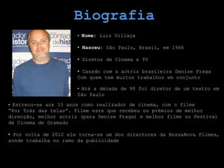 Biografia
                       • Nome: Luiz Villaça

                       • Nasceu: São Paulo, Brasil, em 1966

                       • Diretor de Cinema e TV

                       • Casado com a actriz brasileira Denise Fraga
                       Com quem tem muitos trabalhos em conjunto

                       • Até a década de 90 foi diretor de um teatro em
                       São Paulo

• Estreou-se aos 33 anos como realizador de cinema, com o filme
“Por Trás das telas”. Filme este que recebeu os prémios de melhor
direcção, melhor actriz (para Denise Fraga) e melhor filme no Festival
de Cinema de Gramado

• Por volta de 2012 ele torna-se um dos directores da BossaNova Filmes,
aonde trabalha no ramo da publicidade
 