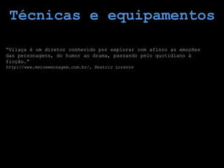 Técnicas e equipamentos

“Vilaça é um diretor conhecido por explorar com afinco as emoções
das personagens, do humor ao drama, passando pelo quotidiano à
ficção.”
http://www.meioemensagem.com.br/, Beatriz Lorente
 