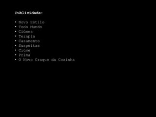 Publicidade:

•   Novo Estilo
•   Todo Mundo
•   Ciúmes
•   Terapia
•   Casamento
•   Suspeitas
•   Ciúme
•   Prima
•   O Novo Craque da Cozinha
 
