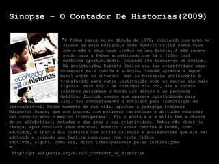 Sinopse – O Contador De Historias(2009)

                    “O filme passa-se na década de 1970, iniciando sua ação na
                     cidade de Belo Horizonte onde Roberto Carlos Ramos vive
                     com a mãe e seus nove irmãos em uma favela. A mãe leva-o
                     então para a Febem acreditando que lá o filho terá
                     melhores oportunidades, podendo até tornar-se um doutor.
                     Na instituição, Roberto Carlos usa sua criatividade para
                    conseguir mais comida e atenção, também aprende a impor
                    moral entre os internos, mas ao tornar-se adolescente é
                    transferido para outra instituição onde as regras são mais
                    rígidas. Para fugir de castigos físicos, ele e outros
                    internos descobrem o mundo das drogas e de pequenos
                    delitos, fugindo sempre que aparece oportunidade para
                    isso. Seu comportamento é rotulado pela instituição de
irrecuperável. Nesse momento de sua vida, aparece a pedagoga francesa
Margherit Duvas, que aos poucos, com palavras carinhosas e atitudes educadas
vai conquistando o menino irrecuperável. Ela o adota e ele então tem a chance
de se alfabetizar, estudar e dar asas a sua criatividade. Ambos vão viver na
França. Após concluir seus estudos, Roberto Carlos retorna à Febém, como
educador, e inicia sua história com outras crianças e adolescentes que ele vai
adotando e criando uma família numerosa, com vinte filhos
adotivos, alguns, como ele, ditos irrecuperáveis pelas instituições
“
http://pt.wikipedia.org/wiki/O_Contador_de_Histórias
 