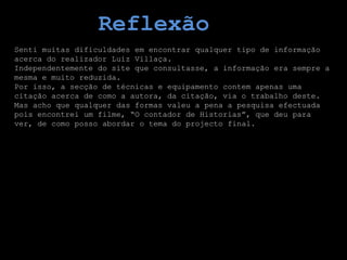 Reflexão
Senti muitas dificuldades em encontrar qualquer tipo de informação
acerca do realizador Luiz Villaça.
Independentemente do site que consultasse, a informação era sempre a
mesma e muito reduzida.
Por isso, a secção de técnicas e equipamento contem apenas uma
citação acerca de como a autora, da citação, via o trabalho deste.
Mas acho que qualquer das formas valeu a pena a pesquisa efectuada
pois encontrei um filme, “O contador de Historias”, que deu para
ver, de como posso abordar o tema do projecto final.
 