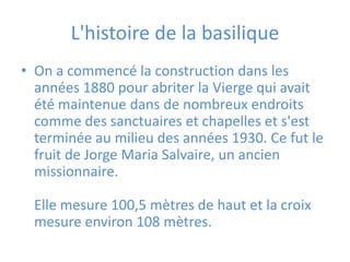 L'histoire de la basilique
• On a commencé la construction dans les
  années 1880 pour abriter la Vierge qui avait
  été maintenue dans de nombreux endroits
  comme des sanctuaires et chapelles et s'est
  terminée au milieu des années 1930. Ce fut le
  fruit de Jorge Maria Salvaire, un ancien
  missionnaire.

  Elle mesure 100,5 mètres de haut et la croix
  mesure environ 108 mètres.
 