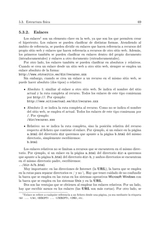 5.3. Estructura física 69
5.3.2. Enlaces
Los enlaces
1 son un elemento clave en la web, ya que son los que permiten crear
el hipertexto. Los enlaces se pueden clasicar de distintas formas. Atendiendo al
ámbito de referencia, se pueden dividir en enlaces que hacen referencia a recursos del
propio sitio web y enlaces que hacen referencia a recursos de otro sitio web. Además,
los primeros también se pueden clasicar en enlaces dentro del propio documento
(intradocumentales) y enlaces a otro documento (extradocumentales).
Por otro lado, los enlaces también se pueden clasicar en absolutos y relativos.
Cuando se crea un enlace desde un sitio web a otro sitio web, siempre se emplea un
enlace absoluto de la forma:
http://www.otrositio.es/dir/recurso.xxx
Sin embargo, cuando se crea un enlace a un recurso en el mismo sitio web, se
puede hacer absoluto (dos tipos) o relativo:
Absoluto 1: similiar al enlace a otro sitio web. Se indica el nombre del sitio
actual y la ruta completa al recurso. Todos los enlaces de este tipo comienzan
por http://. Por ejemplo:
http://www.sitioactual.es/dir/recurso.xxx
Absoluto 2: se indica la ruta completa al recurso. Como no se indica el nombre
del sitio web, se emplea el actual. Todos los enlaces de este tipo comienzan por
/. Por ejemplo:
/dir/recurso.xxx
Relativo: no se indica la ruta completa, sino la posición relativa del recurso
respecto al chero que contiene el enlace. Por ejemplo, si un enlace en la página
a.html del directorio dir queremos que apunte a la página b.html del mismo
directorio, simplemente escribiremos:
b.html
Los enlaces relativos no se limitan a recursos que se encuentren en el mismo direc-
torio. Por ejemplo, si un enlace en la página a.html del directorio dir-a queremos
que apunte a la página b.html del directorio dir-b, y ambos directorios se encuentran
en el mismo directorio padre, escribiremos:
../dir-b/b.html
Muy importante: en las direcciones de Internet (la URL), la barra que se emplea
en la rutas para separar directorios es / y no . Hay que tener cuidado de no confundir
la barra que se emplea en las rutas en los sistemas operativos Microsoft Windows con
la barra que se emplea en los sistemas Unix y en la URL.
Dos son las ventajas que se obtienen al emplear los enlaces relativos. Por un lado,
hay que escribir menos en los enlaces (las URL son más cortas). Por otro lado, se
1Enlace se reere a cualquier referencia a un chero desde una página, ya sea mediante la etiqueta
A ... /A, SCRIPT ... /SCRIPT, IMG, etc.
 