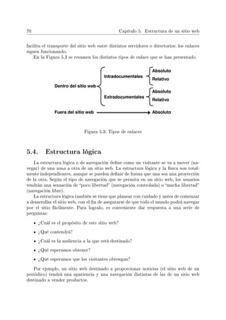 70 Capítulo 5. Estructura de un sitio web
facilita el transporte del sitio web entre distintos servidores o directorios: los enlaces
siguen funcionando.
En la Figura 5.3 se resumen los distintos tipos de enlace que se han presentado.
Figura 5.3: Tipos de enlaces
5.4. Estructura lógica
La estructura lógica o de navegación dene como un visitante se va a mover (na-
vegar) de una zona a otra de un sitio web. La estructura lógica y la física son total-
mente independientes, aunque se pueden denir de forma que una sea una proyección
de la otra. Según el tipo de navegación que se permita en un sitio web, los usuarios
tendrán una sensación de poco libertad (navegación controlada) o mucha libertad
(navegación libre).
La estructura lógica también se tiene que planear con cuidado y antes de comenzar
a desarrollar el sitio web, con el n de asegurarse de que todo el mundo podrá navegar
por el sitio fácilmente. Para logralo, es conveniente dar respuesta a una serie de
preguntas:
¾Cuál es el propósito de este sitio web?
¾Qué contendrá?
¾Cuál es la audiencia a la que está destinado?
¾Qué esperamos obtener?
¾Qué esperamos que los visitantes obtengan?
Por ejemplo, un sitio web destinado a proporcionar noticias (el sitio web de un
periódico) tendrá una apariencia y una navegación distintas de las de un sitio web
destinado a vender productos.
 