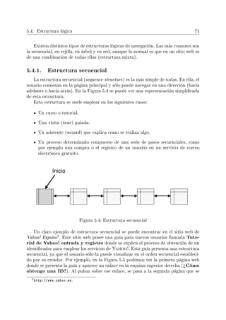 5.4. Estructura lógica 71
Existen distintos tipos de estructuras lógicas de navegación. Las más comunes son
la secuencial, en rejilla, en árbol y en red, aunque lo normal es que en un sitio web se
de una combinación de todas ellas (estructura mixta).
5.4.1. Estructura secuencial
La estructura secuencial (sequence structure) es la más simple de todas. En ella, el
usuario comienza en la página principal y sólo puede navegar en una dirección (hacia
adelante o hacia atrás). En la Figura 5.4 se puede ver una representación simplicada
de esta estructura.
Esta estructura se suele emplear en los siguientes casos:
Un curso o tutorial.
Una visita (tour) guiada.
Un asistente (wizard) que explica como se realiza algo.
Un proceso determinado compuesto de una serie de pasos secuenciales, como
por ejemplo una compra o el registro de un usuario en un servicio de correo
electrónico gratuito.
Figura 5.4: Estructura secuencial
Un claro ejemplo de estructura secuencial se puede encontrar en el sitio web de
Yahoo! España
2. Este sitio web posee una guía para nuevos usuarios llamada Tuto-
rial de Yahoo! entrada y registro donde se explica el proceso de obtención de un
identicador para emplear los servicios de Yahoo!. Esta guía presenta una estructura
secuencial, ya que el usuario sólo la puede visualizar en el orden secuencial estableci-
do por su creador. Por ejemplo, en la Figura 5.5 podemos ver la primera página web
donde se presenta la guía y aparece un enlace en la esquina superior derecha (¾Cómo
obtengo una ID?). Al pulsar sobre ese enlace, se pasa a la segunda página que se
2http://www.yahoo.es.
 