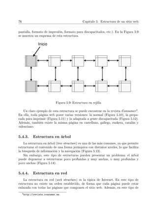 76 Capítulo 5. Estructura de un sitio web
pantalla, formato de impresión, formato para discapacitados, etc.). En la Figura 5.9
se muestra un esquema de esta estructura.
Figura 5.9: Estructura en rejilla
Un claro ejemplo de esta estructura se puede encontrar en la revista Consumer
3.
En ella, toda página web posee varias versiones: la normal (Figura 5.10), la prepa-
rada para imprimir (Figura 5.11) y la adaptada a gente discapacitada (Figura 5.12).
Además, también existe la misma página en castellano, gallego, euskera, catalán y
valenciano.
5.4.3. Estructura en árbol
La estructura en árbol (tree structure) es una de las más comunes, ya que permite
estructurar el contenido de una forma jerárquica con distintos niveles, lo que facilita
la búsqueda de información y la navegación (Figura 5.13).
Sin embargo, este tipo de estructuras pueden presentar un problema: el árbol
puede degenerar a estructuras poco profundas y muy anchas, o muy profundas y
poco anchas (Figura 5.14).
5.4.4. Estructura en red
La estructura en red (web structure) es la típica de Internet. En este tipo de
estructura no existe un orden establecido, de forma que cada página puede estar
enlazada con todas las páginas que componen el sitio web. Además, en este tipo de
3http://revista.consumer.es.
 