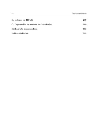 vi Índice resumido
B. Colores en HTML 289
C. Depuración de errores de JavaScript 299
Bibliografía recomendada 313
Índice alfabético 315
 