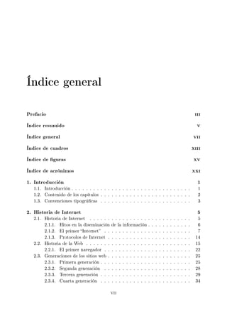 Índice general
Prefacio iii
Índice resumido v
Índice general vii
Índice de cuadros xiii
Índice de guras xv
Índice de acrónimos xxi
1. Introducción 1
1.1. Introducción . . . . . . . . . . . . . . . . . . . . . . . . . . . . . . . . . 1
1.2. Contenido de los capítulos . . . . . . . . . . . . . . . . . . . . . . . . . 2
1.3. Convenciones tipográcas . . . . . . . . . . . . . . . . . . . . . . . . . 3
2. Historia de Internet 5
2.1. Historia de Internet . . . . . . . . . . . . . . . . . . . . . . . . . . . . 5
2.1.1. Hitos en la diseminación de la información . . . . . . . . . . . . 6
2.1.2. El primer Internet . . . . . . . . . . . . . . . . . . . . . . . . 7
2.1.3. Protocolos de Internet . . . . . . . . . . . . . . . . . . . . . . . 14
2.2. Historia de la Web . . . . . . . . . . . . . . . . . . . . . . . . . . . . . 15
2.2.1. El primer navegador . . . . . . . . . . . . . . . . . . . . . . . . 22
2.3. Generaciones de los sitios web . . . . . . . . . . . . . . . . . . . . . . . 25
2.3.1. Primera generación . . . . . . . . . . . . . . . . . . . . . . . . . 25
2.3.2. Segunda generación . . . . . . . . . . . . . . . . . . . . . . . . 28
2.3.3. Tercera generación . . . . . . . . . . . . . . . . . . . . . . . . . 29
2.3.4. Cuarta generación . . . . . . . . . . . . . . . . . . . . . . . . . 34
vii
 
