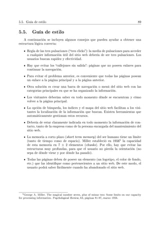 5.5. Guía de estilo 89
5.5. Guía de estilo
A continuación se incluyen algunos consejos que pueden ayudar a obtener una
estructura lógica correcta:
Regla de las tres pulsaciones (tres clicks): la media de pulsaciones para acceder
a cualquier información útil del sitio web debería de ser tres pulsaciones. Los
usuarios buscan rapidez y efectividad.
Hay que evitar los callejones sin salida: páginas que no poseen enlaces para
continuar la navegación.
Para evitar el problema anterior, es conveniente que todas las páginas posean
un enlace a la página principal y a la página anterior.
Otra solución es crear una barra de navegación o menú del sitio web con las
categorías principales en que se ha organizado la información.
Los visitantes deberían saber en todo momento dónde se encuentran y cómo
volver a la página principal.
La opción de búsqueda, los índices y el mapa del sitio web facilitan a los visi-
tantes la localización de la información que buscan. Existen herramientas que
automáticamente gestionan estos recursos.
Debería de estar claramente indicada en todo momento la información de con-
tacto, tanto de la empresa como de la persona encargada del mantenimiento del
sitio web.
La memoria a corto plazo (short term memory) del ser humano tiene un límite
(tanto de tiempo como de espacio). Miller estableció en 1956
5 la capacidad
de esta memoria en 7 ± 2 elementos (chunks). Por ello, hay que evitar las
estructuras muy profundas, para que el usuario no pierda la orientación (no
sepa de dónde viene y por dónde ha pasado).
Todas las páginas deben de poseer un elemento (un logotipo, el color de fondo,
etc.) que las identique como pertenecientes a un sitio web. De este modo, el
usuario podrá saber fácilmente cuando ha abandonado el sitio web.
5George A. Miller. The magical number seven, plus of minus two: Some limits on our capacity
for processing information. Psychological Review, 63, páginas 81-97, marzo 1956.
 