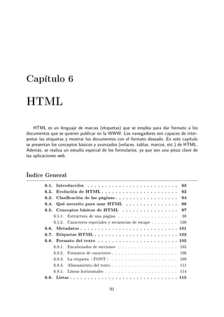 Capítulo 6
HTML
HTML es un lenguaje de marcas (etiquetas) que se emplea para dar formato a los
documentos que se quieren publicar en la WWW. Los navegadores son capaces de inter-
pretar las etiquetas y mostrar los documentos con el formato deseado. En este capítulo
se presentan los conceptos básicos y avanzados (enlaces, tablas, marcos, etc.) de HTML.
Además, se realiza un estudio especial de los formularios, ya que son una pieza clave de
las aplicaciones web.
Índice General
6.1. Introducción . . . . . . . . . . . . . . . . . . . . . . . . . . 93
6.2. Evolución de HTML . . . . . . . . . . . . . . . . . . . . . . 93
6.3. Clasicación de las páginas . . . . . . . . . . . . . . . . . . 94
6.4. Qué necesito para usar HTML . . . . . . . . . . . . . . . 96
6.5. Conceptos básicos de HTML . . . . . . . . . . . . . . . . 97
6.5.1. Estructura de una página . . . . . . . . . . . . . . . . . . 98
6.5.2. Caracteres especiales y secuencias de escape . . . . . . . . 100
6.6. Metadatos . . . . . . . . . . . . . . . . . . . . . . . . . . . . 101
6.7. Etiquetas HTML . . . . . . . . . . . . . . . . . . . . . . . . 103
6.8. Formato del texto . . . . . . . . . . . . . . . . . . . . . . . 105
6.8.1. Encabezados de secciones . . . . . . . . . . . . . . . . . . 105
6.8.2. Formatos de caracteres . . . . . . . . . . . . . . . . . . . . 106
6.8.3. La etiqueta FONT . . . . . . . . . . . . . . . . . . . . 108
6.8.4. Alineamiento del texto . . . . . . . . . . . . . . . . . . . . 111
6.8.5. Líneas horizontales . . . . . . . . . . . . . . . . . . . . . . 114
6.9. Listas . . . . . . . . . . . . . . . . . . . . . . . . . . . . . . . 115
91
 