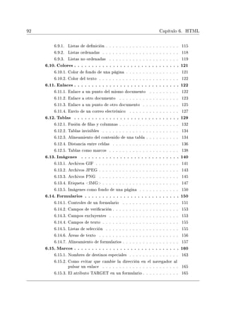 92 Capítulo 6. HTML
6.9.1. Listas de denición . . . . . . . . . . . . . . . . . . . . . . 115
6.9.2. Listas ordenadas . . . . . . . . . . . . . . . . . . . . . . . 118
6.9.3. Listas no ordenadas . . . . . . . . . . . . . . . . . . . . . 119
6.10. Colores . . . . . . . . . . . . . . . . . . . . . . . . . . . . . . 121
6.10.1. Color de fondo de una página . . . . . . . . . . . . . . . . 121
6.10.2. Color del texto . . . . . . . . . . . . . . . . . . . . . . . . 122
6.11. Enlaces . . . . . . . . . . . . . . . . . . . . . . . . . . . . . . 122
6.11.1. Enlace a un punto del mismo documento . . . . . . . . . 122
6.11.2. Enlace a otro documento . . . . . . . . . . . . . . . . . . 123
6.11.3. Enlace a un punto de otro documento . . . . . . . . . . . 125
6.11.4. Envío de un correo electrónico . . . . . . . . . . . . . . . 127
6.12. Tablas . . . . . . . . . . . . . . . . . . . . . . . . . . . . . . 129
6.12.1. Fusión de las y columnas . . . . . . . . . . . . . . . . . . 132
6.12.2. Tablas invisibles . . . . . . . . . . . . . . . . . . . . . . . 134
6.12.3. Alineamiento del contenido de una tabla . . . . . . . . . . 134
6.12.4. Distancia entre celdas . . . . . . . . . . . . . . . . . . . . 136
6.12.5. Tablas como marcos . . . . . . . . . . . . . . . . . . . . . 138
6.13. Imágenes . . . . . . . . . . . . . . . . . . . . . . . . . . . . 140
6.13.1. Archivos GIF . . . . . . . . . . . . . . . . . . . . . . . . . 141
6.13.2. Archivos JPEG . . . . . . . . . . . . . . . . . . . . . . . . 143
6.13.3. Archivos PNG . . . . . . . . . . . . . . . . . . . . . . . . 145
6.13.4. Etiqueta IMG . . . . . . . . . . . . . . . . . . . . . . . 147
6.13.5. Imágenes como fondo de una página . . . . . . . . . . . . 150
6.14. Formularios . . . . . . . . . . . . . . . . . . . . . . . . . . . 150
6.14.1. Controles de un formulario . . . . . . . . . . . . . . . . . 151
6.14.2. Campos de vericación . . . . . . . . . . . . . . . . . . . . 153
6.14.3. Campos excluyentes . . . . . . . . . . . . . . . . . . . . . 153
6.14.4. Campos de texto . . . . . . . . . . . . . . . . . . . . . . . 155
6.14.5. Listas de selección . . . . . . . . . . . . . . . . . . . . . . 155
6.14.6. Áreas de texto . . . . . . . . . . . . . . . . . . . . . . . . 156
6.14.7. Alineamiento de formularios . . . . . . . . . . . . . . . . . 157
6.15. Marcos . . . . . . . . . . . . . . . . . . . . . . . . . . . . . . 160
6.15.1. Nombres de destinos especiales . . . . . . . . . . . . . . . 163
6.15.2. Como evitar que cambie la dirección en el navegador al
pulsar un enlace . . . . . . . . . . . . . . . . . . . . . . . 165
6.15.3. El atributo TARGET en un formulario . . . . . . . . . . . 165
 