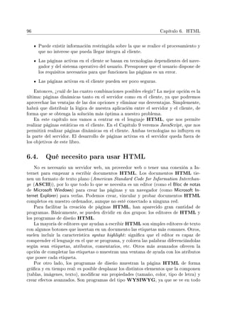 96 Capítulo 6. HTML
Puede existir información restringida sobre la que se realice el procesamiento y
que no interese que pueda llegar íntegra al cliente.
Las páginas activas en el cliente se basan en tecnologías dependientes del nave-
gador y del sistema operativo del usuario. Presuponer que el usuario dispone de
los requisitos necesarios para que funcionen las páginas es un error.
Las páginas activas en el cliente pueden ser poco seguras.
Entonces, ¾cuál de las cuatro combinaciones posibles elegir? La mejor opción es la
última: páginas dinámicas tanto en el servidor como en el cliente, ya que podremos
aprovechar las ventajas de las dos opciones y eliminar sus desventajas. Simplemente,
habrá que distribuir la lógica de nuestra aplicación entre el servidor y el cliente, de
forma que se obtenga la solución más óptima a nuestro problema.
En este capítulo nos vamos a centrar en el lenguaje HTML, que nos permite
realizar páginas estáticas en el cliente. En el Capítulo 9 veremos JavaScript, que nos
permitirá realizar páginas dinámicas en el cliente. Ambas tecnologías no inuyen en
la parte del servidor. El desarrollo de páginas activas en el servidor queda fuera de
los objetivos de este libro.
6.4. Qué necesito para usar HTML
No es necesario un servidor web, un proveedor web o tener una conexión a In-
ternet para empezar a escribir documentos HTML. Los documentos HTML tie-
nen un formato de texto plano (American Standard Code for Information Interchan-
ge (ASCII)), por lo que todo lo que se necesita es un editor (como el Bloc de notas
de Microsoft Windows) para crear las páginas y un navegador (como Microsoft In-
ternet Explorer) para verlas. Podemos crear, vincular y probar documentos HTML
completos en nuestro ordenador, aunque no esté conectado a ninguna red.
Para facilitar la creación de páginas HTML, han aparecido gran cantidad de
programas. Básicamente, se pueden dividir en dos grupos: los editores de HTML y
los programas de diseño HTML.
La mayoría de editores que ayudan a escribir HTML son simples editores de texto
con algunos botones que insertan en un documento las etiquetas más comunes. Otros,
suelen incluir la característica syntax highlight: signica que el editor es capaz de
comprender el lenguaje en el que se programa, y colorea las palabras diferenciándolas
según sean etiquetas, atributos, comentarios, etc. Otros más avanzados ofrecen la
opción de completar las etiquetas o muestran una ventana de ayuda con los atributos
que posee cada etiqueta.
Por otro lado, los programas de diseño muestran la página HTML de forma
gráca y en tiempo real: es posible desplazar los distintos elementos que la componen
(tablas, imágenes, texto), modicar sus propiedades (tamaño, color, tipo de letra) y
crear efectos avanzados. Son programas del tipo WYSIWYG, ya que se ve en todo
 