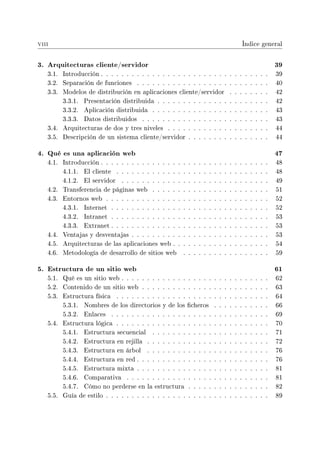 viii Índice general
3. Arquitecturas cliente/servidor 39
3.1. Introducción . . . . . . . . . . . . . . . . . . . . . . . . . . . . . . . . . 39
3.2. Separación de funciones . . . . . . . . . . . . . . . . . . . . . . . . . . 40
3.3. Modelos de distribución en aplicaciones cliente/servidor . . . . . . . . 42
3.3.1. Presentación distribuida . . . . . . . . . . . . . . . . . . . . . . 42
3.3.2. Aplicación distribuida . . . . . . . . . . . . . . . . . . . . . . . 43
3.3.3. Datos distribuidos . . . . . . . . . . . . . . . . . . . . . . . . . 43
3.4. Arquitecturas de dos y tres niveles . . . . . . . . . . . . . . . . . . . . 44
3.5. Descripción de un sistema cliente/servidor . . . . . . . . . . . . . . . . 44
4. Qué es una aplicación web 47
4.1. Introducción . . . . . . . . . . . . . . . . . . . . . . . . . . . . . . . . . 48
4.1.1. El cliente . . . . . . . . . . . . . . . . . . . . . . . . . . . . . . 48
4.1.2. El servidor . . . . . . . . . . . . . . . . . . . . . . . . . . . . . 49
4.2. Transferencia de páginas web . . . . . . . . . . . . . . . . . . . . . . . 51
4.3. Entornos web . . . . . . . . . . . . . . . . . . . . . . . . . . . . . . . . 52
4.3.1. Internet . . . . . . . . . . . . . . . . . . . . . . . . . . . . . . . 52
4.3.2. Intranet . . . . . . . . . . . . . . . . . . . . . . . . . . . . . . . 53
4.3.3. Extranet . . . . . . . . . . . . . . . . . . . . . . . . . . . . . . . 53
4.4. Ventajas y desventajas . . . . . . . . . . . . . . . . . . . . . . . . . . . 53
4.5. Arquitecturas de las aplicaciones web . . . . . . . . . . . . . . . . . . . 54
4.6. Metodología de desarrollo de sitios web . . . . . . . . . . . . . . . . . 59
5. Estructura de un sitio web 61
5.1. Qué es un sitio web . . . . . . . . . . . . . . . . . . . . . . . . . . . . . 62
5.2. Contenido de un sitio web . . . . . . . . . . . . . . . . . . . . . . . . . 63
5.3. Estructura física . . . . . . . . . . . . . . . . . . . . . . . . . . . . . . 64
5.3.1. Nombres de los directorios y de los cheros . . . . . . . . . . . 66
5.3.2. Enlaces . . . . . . . . . . . . . . . . . . . . . . . . . . . . . . . 69
5.4. Estructura lógica . . . . . . . . . . . . . . . . . . . . . . . . . . . . . . 70
5.4.1. Estructura secuencial . . . . . . . . . . . . . . . . . . . . . . . 71
5.4.2. Estructura en rejilla . . . . . . . . . . . . . . . . . . . . . . . . 72
5.4.3. Estructura en árbol . . . . . . . . . . . . . . . . . . . . . . . . 76
5.4.4. Estructura en red . . . . . . . . . . . . . . . . . . . . . . . . . . 76
5.4.5. Estructura mixta . . . . . . . . . . . . . . . . . . . . . . . . . . 81
5.4.6. Comparativa . . . . . . . . . . . . . . . . . . . . . . . . . . . . 81
5.4.7. Cómo no perderse en la estructura . . . . . . . . . . . . . . . . 82
5.5. Guía de estilo . . . . . . . . . . . . . . . . . . . . . . . . . . . . . . . . 89
 