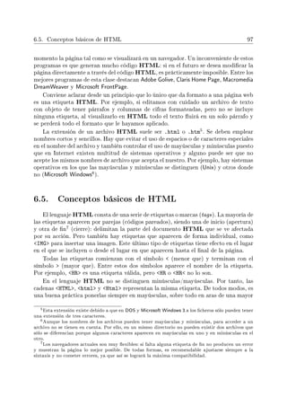 6.5. Conceptos básicos de HTML 97
momento la página tal como se visualizará en un navegador. Un inconveniente de estos
programas es que generan mucho código HTML: si en el futuro se desea modicar la
página directamente a través del código HTML, es prácticamente imposible. Entre los
mejores programas de esta clase destacan Adobe Golive, Claris Home Page, Macromedia
DreamWeaver y Microsoft FrontPage.
Conviene aclarar desde un principio que lo único que da formato a una página web
es una etiqueta HTML. Por ejemplo, si editamos con cuidado un archivo de texto
con objeto de tener párrafos y columnas de cifras formateadas, pero no se incluye
ninguna etiqueta, al visualizarlo en HTML todo el texto uirá en un solo párrafo y
se perderá todo el formato que le hayamos aplicado.
La extensión de un archivo HTML suele ser .html o .htm5. Se deben emplear
nombres cortos y sencillos. Hay que evitar el uso de espacios o de caracteres especiales
en el nombre del archivo y también controlar el uso de mayúsculas y minúsculas puesto
que en Internet existen multitud de sistemas operativos y alguno puede ser que no
acepte los mismos nombres de archivo que acepta el nuestro. Por ejemplo, hay sistemas
operativos en los que las mayúsculas y minúsculas se distinguen (Unix) y otros donde
no (Microsoft Windows
6).
6.5. Conceptos básicos de HTML
El lenguaje HTML consta de una serie de etiquetas o marcas (tags). La mayoría de
las etiquetas aparecen por parejas (códigos pareados), siendo una de inicio (apertura)
y otra de n
7 (cierre): delimitan la parte del documento HTML que se ve afectada
por su acción. Pero también hay etiquetas que aparecen de forma individual, como
IMG para insertar una imagen. Este último tipo de etiquetas tiene efecto en el lugar
en el que se incluyen o desde el lugar en que aparecen hasta el nal de la página.
Todas las etiquetas comienzan con el símbolo  (menor que) y terminan con el
símbolo  (mayor que). Entre estos dos símbolos aparece el nombre de la etiqueta.
Por ejemplo, HR es una etiqueta válida, pero HR o HR no lo son.
En el lenguaje HTML no se distinguen minúsculas/mayúsculas. Por tanto, las
cadenas HTML, html y Html representan la misma etiqueta. De todos modos, es
una buena práctica ponerlas siempre en mayúsculas, sobre todo en aras de una mayor
5Esta extensión existe debido a que en DOS y Microsoft Windows 3.x los cheros sólo pueden tener
una extensión de tres caracteres.
6Aunque los nombres de los archivos pueden tener mayúsculas y minúsculas, para acceder a un
archivo no se tienen en cuenta. Por ello, en un mismo directorio no pueden existir dos archivos que
sólo se diferencian porque algunos caracteres aparecen en mayúsculas en uno y en minúsculas en el
otro.
7Los navegadores actuales son muy exibles: si falta alguna etiqueta de n no producen un error
y muestran la página lo mejor posible. De todas formas, es recomendable ajustarse siempre a la
sintaxis y no cometer errores, ya que así se logrará la máxima compatibilidad.
 