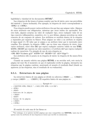 98 Capítulo 6. HTML
legibilidad y claridad de los documentos HTML8.
Las etiquetas de n tienen el mismo nombre que las de inicio, pero van precedidas
del símbolo / (barra inclinada). Por ejemplo, la etiqueta de cierre correspondiente a
HTML es /HTML.
Una etiqueta puede poseer varios atributos a los que hay que asignar valor. Algunos
de estos atributos son obligatorios, mientras que otros suelen ser opcionales. Por
otro lado, algunos aceptan un valor de cualquier tipo, otros cualquier valor de un
tipo concreto (alfanumérico, numérico, etc.) y, por último, algunos necesitan un valor
concreto de un conjunto de valores. Los atributos se escriben dentro de la etiqueta
y separados por espacios en blanco. Para asignar un valor a un atributo se emplea
el signo igual (=). El valor que se asigna a un atributo tiene que ir encerrado entre
comillas. Por ejemplo, la etiqueta IMG, que no tiene una etiqueta de cierre, tiene
varios atributos, entre ellos SRC que espera cualquier carácter valido en una URL,
WIDTH y HEIGHT que esperan un valor numérico y el atributo ALT que espera cualquier
cadena de caracteres. Un ejemplo de uso de esta etiqueta es:
IMG SRC=fichero.gif WIDTH=10 HEIGHT=10 ALT=Algo
Los atributos sólo se ponen en la etiqueta de inicio: la etiqueta de n nunca lleva
atributos.
Cuando un usuario solicita una página HTML a un servidor web, este envía la
página tal cual. En el momento en que el explorador recibe la página, interpreta las
etiquetas que la página contiene, mostrando al usuario el resultado nal (donde no
aparecen ya las etiquetas, sino el resultado de su evaluación).
6.5.1. Estructura de una página
La estructura básica de una página se divide en cabecera (HEAD ... /HEAD)
y cuerpo (BODY ... /BODY). El esqueleto básico de una página es:
Ejemplo 6.1
1 !DOCTYPE HTML PUBLIC .//W3C//DTD HTML 4.0//EN
2 HTML
3 HEAD
4 Cabecera de la página
5 /HEAD
6 BODY
7 Cuerpo de la página
8 /BODY
9 /HTML
El sentido de cada una de las líneas es:
8Sin embargo, si se quieren escribir páginas que sean compatibles con XHTML, tanto las eti-
quetas como los atributos de las etiquetas se tienen que escribir en minúsculas.
 