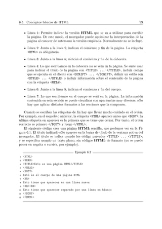 6.5. Conceptos básicos de HTML 99
Línea 1: Permite indicar la versión HTML que se va a utilizar para escribir
la página. De este modo, el navegador puede optimizar la interpretación de la
página al conocer de antemano la versión empleada. Normalmente no se incluye.
Línea 2: Junto a la línea 9, indican el comienzo y n de la página. La etiqueta
HTML es obligatoria.
Línea 3: Junto a la línea 5, indican el comienzo y n de la cabecera.
Línea 4: Lo que escribamos en la cabecera no se verá en la página. Se suele usar
para indicar el título de la página con TITLE ... /TITLE, incluir código
que se ejecuta en el cliente con SCRIPT ... /SCRIPT, denir un estilo con
STYLE ... /STYLE o incluir información sobre el contenido de la página
con la etiqueta META.
Línea 6: Junto a la línea 8, indican el comienzo y n del cuerpo.
Línea 7: Lo que escribamos en el cuerpo se verá en la página. La información
contenida en esta sección se puede visualizar con apariencias muy diversas: sólo
hay que aplicar distintos formatos a las secciones que la componen.
Cuando se escriban las etiquetas de n hay que llevar mucho cuidado en el orden.
Por ejemplo, en el esqueleto anterior, la etiqueta HTML aparece antes que BODY; la
última etiqueta en aparecer es la primera que se tiene que cerrar. Por tanto, el orden
correcto es primero /BODY y luego /HTML.
El siguiente código crea una página HTML sencilla, que podemos ver en la Fi-
gura 6.1. El título indicado sólo aparece en la barra de título de la ventana activa del
navegador. El título se indica usando los código pareados TITLE ... /TITLE,
y se especica usando un texto plano, sin códigos HTML de formato (no se puede
poner en negrita o cursiva, por ejemplo).
Ejemplo 6.2
1 HTML
2 HEAD
3 TITLEEsto es una página HTML/TITLE
4 /HEAD
5 BODY
6 Esto es el cuerpo de una página HTML
7 BR
8 Esto tiene que aparecer en una línea nueva
9 BRBR
10 Esto tiene que aparecer separado por una línea en blanco
11 /BODY
12 /HTML
 