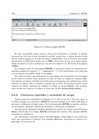 100 Capítulo 6. HTML
Figura 6.1: Primera página HTML
Es muy aconsejable poner título a todos los documentos y, además, se deberá
procurar que éste sea lo más descriptivo posible, puesto que si algún usuario decide
incluir nuestra página en su lista de enlaces (bookmarks), será el título lo que quede
almacenado en dicha lista (junto con la URL). En el caso de que no se haya especi-
cado un título, lo que se almacena en la lista de enlaces es la dirección de la página
(URL).
En cualquier parte de una página HTML, si queremos incluir un comentario de-
beremos emplear la etiqueta !-- Comentario --. Los comentarios no se procesan
y no producen una salida visible en la página.
Los saltos de línea que incluyamos en una página son irrelevantes (el navegador
no los tiene en cuenta). Para producir un salto de línea se emplea la etiqueta BR.
Los espacios en blanco también son irrelevantes: si separamos dos palabras por varios
espacios en blanco, sólo se tendrá en cuenta uno de ellos. Si queremos incluir varios
espacios en blanco, debemos de emplear el código de escape nbsp;. Por ejemplo,
para incluir tres espacios en blanco se tiene que escribir nbsp;nbsp;nbsp;.
6.5.2. Caracteres especiales y secuencias de escape
Algunos sistemas informáticos trabajan con 7 bits en vez de 8. En esos casos, si
se desea trabajar con caracteres ASCII de la parte superior de la tabla (128-255), es
necesario codicarlos de algún modo. En los documentos HTML se pueden codicar
de dos formas, mediante referencias decimales o referencias a entidades.
Las referencias decimales (también llamadas secuencias de escape) usan el formato
#nnn; donde nnn es el código ASCII en decimal del carácter. Por ejemplo, #193;
representa el carácter Á.
Las referencias a entidades usan el formato aaaa; donde aaaa es una cadena de
texto que representa el carácter. Por ejemplo, Aacute; representa el carácter Á o
ntilde; es el carácter ñ.
 