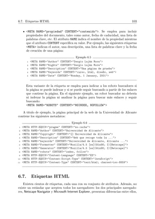 6.7. Etiquetas HTML 103
META NAME=propiedad CONTENT=contenido. Se emplea para incluir
propiedades del documento, tales como autor, fecha de caducidad, una lista de
palabras clave, etc. El atributo NAME indica el nombre de la propiedad mientras
que el atributo CONTENT especica su valor. Por ejemplo, las siguientes etiquetas
META indican el autor, una descripción, una lista de palabras clave y la fecha
de creación de una página:
Ejemplo 6.5
1 META NAME=Author CONTENT=Sergio Luján Mora
2 META NAME=Rights CONTENT=Sergio Luján Mora
3 META NAME=Description CONTENT=Una página de prueba
4 META NAME=Keywords CONTENT=curso, html, diseño, web
5 META NAME=Date CONTENT=Monday, 1 January, 2001
Esta variante de la etiqueta se emplea para indicar a los robots buscadores si
la página se puede indexar y si se puede seguir buscando a partir de los enlaces
que contiene la página. En el siguiente ejemplo, un robot buscador no debería
ni indexar la página ni analizar la página para buscar más enlaces y seguir
buscando:
META NAME=ROBOTS CONTENT=NOINDEX, NOFOLLOW
A título de ejemplo, la página principal de la web de la Universidad de Alicante
contiene los siguientes metadatos:
Ejemplo 6.6
1 META HTTP-EQUIV=pragma CONTENT=no-cache
2 META NAME=Author CONTENT=Universidad de Alicante
3 META NAME=Copyright CONTENT= c Universidad de Alicante
4 META NAME=Description CONTENT=Web que recoge toda la ...
5 META NAME=keywords CONTENT=Universidad de Alicante, Alicante ...
6 META NAME=Formatter CONTENT=Mozilla/4.5 [es](Win98; I)[Netscape]
7 META NAME=Generator CONTENT=Mozilla/4.5 [es](Win98; I)[Netscape]
8 META NAME=robots CONTENT=index, follow
9 META HTTP-EQUIV=Content-Language CONTENT=ES
10 META HTTP-EQUIV=Content-Script-Type CONTENT=JavaScript
11 META HTTP-EQUIV=Content-Type CONTENT=text/html; charset=iso-8859
6.7. Etiquetas HTML
Existen cientos de etiquetas, cada una con su conjunto de atributos. Además, no
existe un estándar que acepten todos los navegadores: los dos principales navegado-
res, Netscape Navigator y Microsoft Internet Explorer, presentan diferencias entre ellos,
 