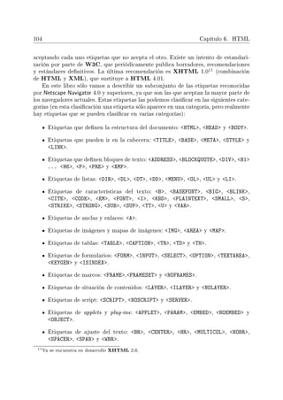104 Capítulo 6. HTML
aceptando cada uno etiquetas que no acepta el otro. Existe un intento de estandari-
zación por parte de W3C, que periódicamente publica borradores, recomendaciones
y estándares denitivos. La última recomendación es XHTML 1.0
11 (combinación
de HTML y XML), que sustituye a HTML 4.01.
En este libro sólo vamos a describir un subconjunto de las etiquetas reconocidas
por Netscape Navigator 4.0 y superiores, ya que son las que aceptan la mayor parte de
los navegadores actuales. Estas etiquetas las podemos clasicar en las siguientes cate-
gorías (en esta clasicación una etiqueta sólo aparece en una categoría, pero realmente
hay etiquetas que se pueden clasicar en varias categorías):
Etiquetas que denen la estructura del documento: HTML, HEAD y BODY.
Etiquetas que pueden ir en la cabecera: TITLE, BASE, META, STYLE y
LINK.
Etiquetas que denen bloques de texto: ADDRESS, BLOCKQUOTE, DIV, H1
... H6, P, PRE y XMP.
Etiquetas de listas: DIR, DL, DT, DD, MENU, OL, UL y LI.
Etiquetas de características del texto: B, BASEFONT, BIG, BLINK,
CITE, CODE, EM, FONT, I, KBD, PLAINTEXT, SMALL, S,
STRIKE, STRONG, SUB, SUP, TT, U y VAR.
Etiquetas de anclas y enlaces: A.
Etiquetas de imágenes y mapas de imágenes: IMG, AREA y MAP.
Etiquetas de tablas: TABLE, CAPTION, TR, TD y TH.
Etiquetas de formularios: FORM, INPUT, SELECT, OPTION, TEXTAREA,
KEYGEN y ISINDEX.
Etiquetas de marcos: FRAME,FRAMESET y NOFRAMES.
Etiquetas de situación de contenidos: LAYER, ILAYER y NOLAYER.
Etiquetas de script: SCRIPT, NOSCRIPT y SERVER.
Etiquetas de applets y plug-ins: APPLET, PARAM, EMBED, NOEMBED y
OBJECT.
Etiquetas de ajuste del texto: BR, CENTER, HR, MULTICOL, NOBR,
SPACER, SPAN y WBR.
11Ya se encuentra en desarrollo XHTML 2.0.
 