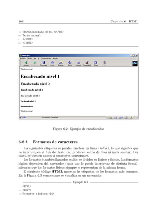 106 Capítulo 6. HTML
9 H6Encabezado nivel 6/H6
10 Texto normal
11 /BODY
12 /HTML
Figura 6.2: Ejemplo de encabezados
6.8.2. Formatos de caracteres
Las siguientes etiquetas se pueden emplear en línea (inline), lo que signica que
no interrumpen el uir del texto (no producen saltos de línea ni nada similar). Por
tanto, se pueden aplicar a caracteres individuales.
Los formatos (también llamados estilos) se dividen en lógicos y físicos. Los formatos
lógicos dependen del navegador (cada uno lo puede interpretar de distinta forma),
mientras que los formatos físicos siempre se representan de la misma forma.
El siguiente código HTML muestra las etiquetas de los formatos más comunes.
En la Figura 6.3 vemos como se visualiza en un navegador.
Ejemplo 6.9
1 HTML
2 BODY
3 Formatos físicos:BR
 