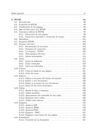 Índice general ix
6. HTML 91
6.1. Introducción . . . . . . . . . . . . . . . . . . . . . . . . . . . . . . . . . 93
6.2. Evolución de HTML . . . . . . . . . . . . . . . . . . . . . . . . . . . . 93
6.3. Clasicación de las páginas . . . . . . . . . . . . . . . . . . . . . . . . 94
6.4. Qué necesito para usar HTML . . . . . . . . . . . . . . . . . . . . . . 96
6.5. Conceptos básicos de HTML . . . . . . . . . . . . . . . . . . . . . . . 97
6.5.1. Estructura de una página . . . . . . . . . . . . . . . . . . . . . 98
6.5.2. Caracteres especiales y secuencias de escape . . . . . . . . . . . 100
6.6. Metadatos . . . . . . . . . . . . . . . . . . . . . . . . . . . . . . . . . . 101
6.7. Etiquetas HTML . . . . . . . . . . . . . . . . . . . . . . . . . . . . . . 103
6.8. Formato del texto . . . . . . . . . . . . . . . . . . . . . . . . . . . . . 105
6.8.1. Encabezados de secciones . . . . . . . . . . . . . . . . . . . . . 105
6.8.2. Formatos de caracteres . . . . . . . . . . . . . . . . . . . . . . . 106
6.8.3. La etiqueta FONT . . . . . . . . . . . . . . . . . . . . . . . 108
6.8.4. Alineamiento del texto . . . . . . . . . . . . . . . . . . . . . . . 111
6.8.5. Líneas horizontales . . . . . . . . . . . . . . . . . . . . . . . . . 114
6.9. Listas . . . . . . . . . . . . . . . . . . . . . . . . . . . . . . . . . . . . 115
6.9.1. Listas de denición . . . . . . . . . . . . . . . . . . . . . . . . . 115
6.9.2. Listas ordenadas . . . . . . . . . . . . . . . . . . . . . . . . . . 118
6.9.3. Listas no ordenadas . . . . . . . . . . . . . . . . . . . . . . . . 119
6.10. Colores . . . . . . . . . . . . . . . . . . . . . . . . . . . . . . . . . . . 121
6.10.1. Color de fondo de una página . . . . . . . . . . . . . . . . . . . 121
6.10.2. Color del texto . . . . . . . . . . . . . . . . . . . . . . . . . . . 122
6.11. Enlaces . . . . . . . . . . . . . . . . . . . . . . . . . . . . . . . . . . . 122
6.11.1. Enlace a un punto del mismo documento . . . . . . . . . . . . 122
6.11.2. Enlace a otro documento . . . . . . . . . . . . . . . . . . . . . 123
6.11.3. Enlace a un punto de otro documento . . . . . . . . . . . . . . 125
6.11.4. Envío de un correo electrónico . . . . . . . . . . . . . . . . . . 127
6.12. Tablas . . . . . . . . . . . . . . . . . . . . . . . . . . . . . . . . . . . . 129
6.12.1. Fusión de las y columnas . . . . . . . . . . . . . . . . . . . . . 132
6.12.2. Tablas invisibles . . . . . . . . . . . . . . . . . . . . . . . . . . 134
6.12.3. Alineamiento del contenido de una tabla . . . . . . . . . . . . . 134
6.12.4. Distancia entre celdas . . . . . . . . . . . . . . . . . . . . . . . 136
6.12.5. Tablas como marcos . . . . . . . . . . . . . . . . . . . . . . . . 138
6.13. Imágenes . . . . . . . . . . . . . . . . . . . . . . . . . . . . . . . . . . 140
6.13.1. Archivos GIF . . . . . . . . . . . . . . . . . . . . . . . . . . . . 141
6.13.2. Archivos JPEG . . . . . . . . . . . . . . . . . . . . . . . . . . . 143
6.13.3. Archivos PNG . . . . . . . . . . . . . . . . . . . . . . . . . . . 145
6.13.4. Etiqueta IMG . . . . . . . . . . . . . . . . . . . . . . . . . . 147
6.13.5. Imágenes como fondo de una página . . . . . . . . . . . . . . . 150
6.14. Formularios . . . . . . . . . . . . . . . . . . . . . . . . . . . . . . . . . 150
6.14.1. Controles de un formulario . . . . . . . . . . . . . . . . . . . . 151
 