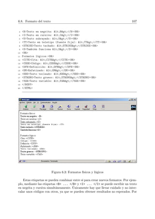 6.8. Formato del texto 107
4 BTexto en negrita: lt;Bgt;/BBR
5 ITexto en cursiva: lt;Igt;/IBR
6 UTexto subrayado: lt;Ugt;/UBR
7 TTTexto en teletipo (fuente fija): lt;TTgt;/TTBR
8 STRIKETexto tachado: lt;STRIKEgt;/STRIKEBR
9 STambién funciona lt;Sgt;/SBR
10 BR
11 Formatos lógicos:BR
12 CITECita: lt;CITEgt;/CITEBR
13 CODECódigo: lt;CODEgt;/CODEBR
14 DFNDefinición: lt;DFNgt;/DFNBR
15 EMEnfatizado: lt;EMgt;/EMBR
16 KBDTexto tecleado: lt;KBDgt;/KBDBR
17 STRONGTexto grueso: lt;STRONGgt;/STRONGBR
18 VARTexto variable: lt;VARgt;/VARBR
19 /BODY
20 /HTML
Figura 6.3: Formatos físicos y lógicos
Estas etiquetas se pueden combinar entre sí para crear nuevos formatos. Por ejem-
plo, mediante las etiquetas B ... /B y I ... /I se puede escribir un texto
en negrita y cursiva simultáneamente. Únicamente hay que llevar cuidado y no inter-
calar unos códigos con otros, ya que se pueden obtener resultados no esperados. Por
 