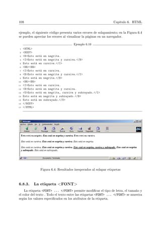 108 Capítulo 6. HTML
ejemplo, el siguiente código presenta varios errores de solapamiento; en la Figura 6.4
se pueden apreciar los errores al visualizar la páginas en un navegador.
Ejemplo 6.10
1 HTML
2 BODY
3 BEsto está en negrita.
4 IEsto está en negrita y cursiva./B
5 Esto está en cursiva./I
6 BRBR
7 IEsto está en cursiva.
8 BEsto está en negrita y cursiva./I
9 Esto está en negrita./B
10 BRBR
11 IEsto está en cursiva.
12 BEsto está en negrita y cursiva.
13 UEsto está en negrita, cursiva y subrayado./I
14 Esto está en negrita y subrayado./B
15 Esto está en subrayado./U
16 /BODY
17 /HTML
Figura 6.4: Resultados inesperados al solapar etiquetas
6.8.3. La etiqueta FONT
La etiqueta FONT ... /FONT permite modicar el tipo de letra, el tamaño y
el color del texto . Todo el texto entre las etiquetas FONT ... /FONT se muestra
según los valores especicados en los atributos de la etiqueta.
 