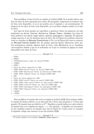 6.8. Formato del texto 109
Para modicar el tipo de letra se emplea el atributo FACE. Se le puede indicar una
lista de tipos de letra separados por comas. El navegador comprueba si el primer tipo
de letra está disponible, si no es así prueba con el segundo y así sucesivamente. Si
ninguno de los tipos de letra está disponible, no se produce ningún cambio en el tipo
de letra.
Los tipos de letra pueden ser especícos o genéricos. Entre los primeros, los más
empleados son Arial, Courier, Helvetica, Tahoma, Times y Verdana. Los tipos de
letra genéricos son serif, sans-serif, cursive, monospace y fantasy. El siguiente
código muestra el uso de distintos tipos de letra. En la Figura 6.5 podemos observar
como se visualiza en Netscape Communicator 4.78 y en la Figura 6.6 como se muestra
en Microsoft Internet Explorer 6.0. Se pueden apreciar ligeras diferencias entre am-
bos navegadores; además, algunos tipos de letra, como Helvetica, no se visualizan
correctamente debido a que en el ordenador en el que se visualiza la página no están
disponibles esos tipos de letra.
Ejemplo 6.11
1 HTML
2 HEAD
3 TITLEDistintos tipos de letra/TITLE
4 /HEAD
5 BODY
6 Tipos de letra específicos:BR
7 FONT FACE=ArialTexto en Arial/FONTBR
8 FONT FACE=HelveticaTexto en Helvetica/FONTBR
9 FONT FACE=TahomaTexto en Tahoma/FONTBR
10 BR
11 Tipos de letra genéricos:BR
12 FONT FACE=serifTexto en serif/FONTBR
13 FONT FACE=sans-serifTexto en sans-serif/FONTBR
14 FONT FACE=cursiveTexto en cursive/FONTBR
15 FONT FACE=monospaceTexto en monospace/FONTBR
16 FONT FACE=fantasyTexto en fantasy/FONTBR
17 /BODY
18 /HTML
Para modicar el tamaño del texto se emplea el atributo SIZE. Este atributo dene
el tamaño de forma relativa, en un intervalo del 1 (letra más pequeña) a 7 (letra más
grande). El tamaño base por defecto es 3
13. También se puede indicar un valor relativo
al tamaño base si se emplean los signos + o -. Por ejemplo, +2 signica un incremento
en dos unidades respecto al tamaño base. En la Figura 6.7 vemos como se visualiza
el siguiente código que muestra el uso del atributo SIZE.
Ejemplo 6.12
13Se puede cambiar con la etiqueta BASEFONT SIZE=numero.
 