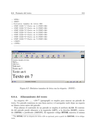6.8. Formato del texto 111
1 HTML
2 BODY
3 Distintos tamaños de letra:BR
4 FONT SIZE=1Texto en 1/FONTBR
5 FONT SIZE=2Texto en 2/FONTBR
6 FONT SIZE=3Texto en 3/FONTBR
7 FONT SIZE=4Texto en 4/FONTBR
8 FONT SIZE=5Texto en 5/FONTBR
9 FONT SIZE=6Texto en 6/FONTBR
10 FONT SIZE=7Texto en 7/FONTBR
11 /BODY
12 /HTML
Figura 6.7: Distintos tamaños de letra con la etiqueta FONT
6.8.4. Alineamiento del texto
La etiqueta P ... /P14 (paragraph) se emplea para marcar un párrafo de
texto. Un párrafo comienza en una línea nueva y el navegador suele dejar un espacio
en blanco extra antes del párrafo.
Para alinear el contenido de un párrafo se emplea el atributo ALIGN. El conteni-
do del párrafo puede alinearse a la izquierda (LEFT), a la derecha (RIGHT), centra-
do (CENTER) o justicado (JUSTIFY). El siguiente código HTML muestra el mismo
14En HTML 4.01 la etiqueta de cierre /P es opcional, pero a partir de XHTML 1.0 es obliga-
toria.
 