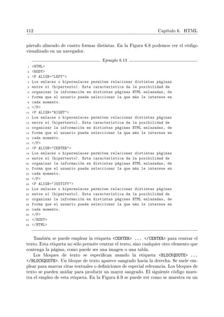 112 Capítulo 6. HTML
párrafo alineado de cuatro formas distintas. En la Figura 6.8 podemos ver el código
visualizado en un navegador.
Ejemplo 6.13
1 HTML
2 BODY
3 P ALIGN=LEFT
4 Los enlaces o hiperenlaces permiten relacionar distintas páginas
5 entre sí (hipertexto). Esta característica da la posibilidad de
6 organizar la información en distintas páginas HTML enlazadas, de
7 forma que el usuario pueda seleccionar la que más le interese en
8 cada momento.
9 /P
10 P ALIGN=RIGHT
11 Los enlaces o hiperenlaces permiten relacionar distintas páginas
12 entre sí (hipertexto). Esta característica da la posibilidad de
13 organizar la información en distintas páginas HTML enlazadas, de
14 forma que el usuario pueda seleccionar la que más le interese en
15 cada momento.
16 /P
17 P ALIGN=CENTER
18 Los enlaces o hiperenlaces permiten relacionar distintas páginas
19 entre sí (hipertexto). Esta característica da la posibilidad de
20 organizar la información en distintas páginas HTML enlazadas, de
21 forma que el usuario pueda seleccionar la que más le interese en
22 cada momento.
23 /P
24 P ALIGN=JUSTIFY
25 Los enlaces o hiperenlaces permiten relacionar distintas páginas
26 entre sí (hipertexto). Esta característica da la posibilidad de
27 organizar la información en distintas páginas HTML enlazadas, de
28 forma que el usuario pueda seleccionar la que más le interese en
29 cada momento.
30 /P
31 /BODY
32 /HTML
También se puede emplear la etiqueta CENTER ... /CENTER para centrar el
texto. Esta etiqueta no sólo permite centrar el texto, sino cualquier otro elemento que
contenga la página, como puede ser una imagen o una tabla.
Los bloques de texto se especican usando la etiqueta BLOCKQUOTE ...
/BLOCKQUOTE. Un bloque de texto aparece sangrado hacia la derecha. Se suele em-
plear para marcar citas textuales o deniciones de especial relevancia. Los bloques de
texto se pueden anidar para producir un mayor sangrado. El siguiente código mues-
tra el empleo de esta etiqueta. En la Figura 6.9 se puede ver como se muestra en un
 