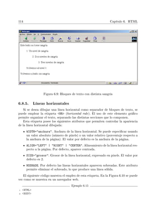 114 Capítulo 6. HTML
Figura 6.9: Bloques de texto con distinta sangría
6.8.5. Líneas horizontales
Si se desea dibujar una línea horizontal como separador de bloques de texto, se
puede emplear la etiqueta HR (horizontal rule). El uso de este elemento gráco
permite organizar el texto, separando las distintas secciones que lo componen.
Esta etiqueta posee los siguientes atributos que permiten controlar la apariencia
de la línea horizontal dibujada:
WIDTH=anchura. Anchura de la línea horizontal. Se puede especicar usando
un valor absoluto (número de pixels) o un valor relativo (porcentaje respecto a
la anchura de la página). El valor por defecto es la anchura de la página.
ALIGN=LEFT | RIGHT | CENTER. Alineamiento de la línea horizontal res-
pecto a la página. Por defecto, aparece centrada.
SIZE=grosor. Grosor de la línea horizontal, expresado en pixels. El valor por
defecto es 2.
NOSHADE. Por defecto las líneas horizontales aparecen sobreadas. Este atributo
permite eliminar el sobreado, lo que produce una línea sólida.
El siguiente código muestra el empleo de esta etiqueta. En la Figura 6.10 se puede
ver como se muestra en un navegador web.
Ejemplo 6.15
1 HTML
2 BODY
 