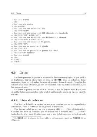 6.9. Listas 115
3 Una línea normal
4 HR
5 Una línea sin sombra
6 HR NOSHADE
7 Una línea con una anchura del 50%
8 HR WIDTH=50%
9 Una línea con una anchura del 50% alineada a la izquierda
10 HR WIDTH=50% ALIGN=LEFT
11 Una línea con una anchura del 50% alineada a la derecha
12 HR WIDTH=50% ALIGN=RIGHT
13 Una línea con una anchura de 50 pixels
14 HR WIDTH=50
15 Una línea con un grosor de 15 pixels
16 HR SIZE=15
17 Una línea con un grosor de 15 pixels sin sombra
18 HR SIZE=15 NOSHADE
19 Una línea normal
20 HR
21 /BODY
22 /HTML
6.9. Listas
Las listas permiten organizar la información de una manera lógica, lo que facilita
su legibilidad. Existen cinco tipos de listas en HTML: listas de denición, listas
ordenadas, listas no ordenadas, listas de directorio y listas de menú. Como las dos
últimas listas están obsoletas, ya que se visualizan como las listas no ordenadas, no
las vamos a tratar.
Las listas se pueden anidar entre sí, incluso si son de distinto tipo. En el caso
de anidar listas no numeradas, cada nivel de anidamiento tendrá un tipo de símbolo
distinto.
6.9.1. Listas de denición
Una lista de denición se emplea para mostrar términos con sus correspondientes
deniciones, como si se tratase de un glosario o diccionario.
Una lista de denición se crea con la etiqueta DL ... /DL (denition list).
Contiene una serie de términos, que se denen con la etiqueta DT ... /DT15
(denition term), y cada término posee una o más deniciones, que se indican cada
15En HTML 4.01 la etiqueta de cierre /DT es opcional, pero a partir de XHTML 1.0 es
obligatoria.
 