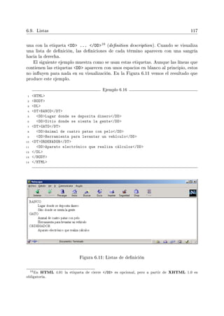 6.9. Listas 117
una con la etiqueta DD ... /DD16 (denition description). Cuando se visualiza
una lista de denición, las deniciones de cada término aparecen con una sangría
hacia la derecha.
El siguiente ejemplo muestra como se usan estas etiquetas. Aunque las líneas que
contienen las etiquetas DD aparecen con unos espacios en blanco al principio, estos
no inuyen para nada en su visualización. En la Figura 6.11 vemos el resultado que
produce este ejemplo.
Ejemplo 6.16
1 HTML
2 BODY
3 DL
4 DTBANCO/DT
5 DDLugar donde se deposita dinero/DD
6 DDSitio donde se sienta la gente/DD
7 DTGATO/DT
8 DDAnimal de cuatro patas con pelo/DD
9 DDHerramienta para levantar un vehículo/DD
10 DTORDENADOR/DT
11 DDAparato electrónico que realiza cálculos/DD
12 /DL
13 /BODY
14 /HTML
Figura 6.11: Listas de denición
16En HTML 4.01 la etiqueta de cierre /DD es opcional, pero a partir de XHTML 1.0 es
obligatoria.
 