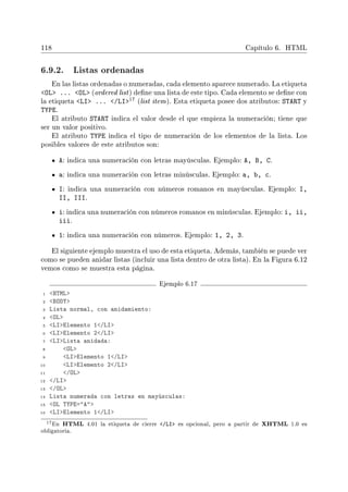 118 Capítulo 6. HTML
6.9.2. Listas ordenadas
En las listas ordenadas o numeradas, cada elemento aparece numerado. La etiqueta
OL ... OL (ordered list) dene una lista de este tipo. Cada elemento se dene con
la etiqueta LI ... /LI17 (list item). Esta etiqueta posee dos atributos: START y
TYPE.
El atributo START indica el valor desde el que empieza la numeración; tiene que
ser un valor positivo.
El atributo TYPE indica el tipo de numeración de los elementos de la lista. Los
posibles valores de este atributos son:
A: indica una numeración con letras mayúsculas. Ejemplo: A, B, C.
a: indica una numeración con letras minúsculas. Ejemplo: a, b, c.
I: indica una numeración con números romanos en mayúsculas. Ejemplo: I,
II, III.
i: indica una numeración con números romanos en minúsculas. Ejemplo: i, ii,
iii.
1: indica una numeración con números. Ejemplo: 1, 2, 3.
El siguiente ejemplo muestra el uso de esta etiqueta. Además, también se puede ver
como se pueden anidar listas (incluir una lista dentro de otra lista). En la Figura 6.12
vemos como se muestra esta página.
Ejemplo 6.17
1 HTML
2 BODY
3 Lista normal, con anidamiento:
4 OL
5 LIElemento 1/LI
6 LIElemento 2/LI
7 LILista anidada:
8 OL
9 LIElemento 1/LI
10 LIElemento 2/LI
11 /OL
12 /LI
13 /OL
14 Lista numerada con letras en mayúsculas:
15 OL TYPE=A
16 LIElemento 1/LI
17En HTML 4.01 la etiqueta de cierre /LI es opcional, pero a partir de XHTML 1.0 es
obligatoria.
 
