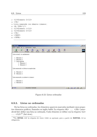 6.9. Listas 119
17 LIElemento 2/LI
18 /OL
19 Lista numerada con números romanos:
20 OL TYPE=i
21 LIElemento 1/LI
22 LIElemento 2/LI
23 /OL
24 /BODY
25 /HTML
Figura 6.12: Listas ordenadas
6.9.3. Listas no ordenadas
En las listas no ordenadas, los elementos aparecen marcados mediante unos peque-
ños elementos grácos, llamados en inglés bullet. La etiqueta UL ... /UL (unor-
dered list) dene una lista no ordenada. Cada elemento se dene con la etiqueta LI
... /LI18 (list item).
18En HTML 4.01 la etiqueta de cierre /LI es opcional, pero a partir de XHTML 1.0 es
obligatoria.
 