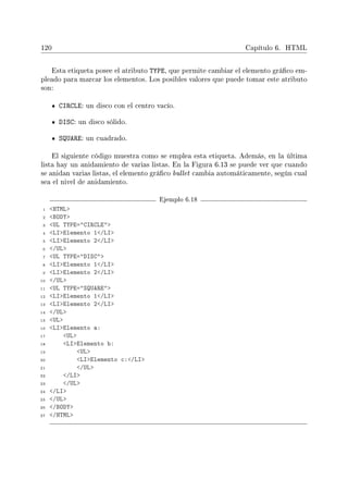 120 Capítulo 6. HTML
Esta etiqueta posee el atributo TYPE, que permite cambiar el elemento gráco em-
pleado para marcar los elementos. Los posibles valores que puede tomar este atributo
son:
CIRCLE: un disco con el centro vacío.
DISC: un disco sólido.
SQUARE: un cuadrado.
El siguiente código muestra como se emplea esta etiqueta. Además, en la última
lista hay un anidamiento de varias listas. En la Figura 6.13 se puede ver que cuando
se anidan varias listas, el elemento gráco bullet cambia automáticamente, según cual
sea el nivel de anidamiento.
Ejemplo 6.18
1 HTML
2 BODY
3 UL TYPE=CIRCLE
4 LIElemento 1/LI
5 LIElemento 2/LI
6 /UL
7 UL TYPE=DISC
8 LIElemento 1/LI
9 LIElemento 2/LI
10 /UL
11 UL TYPE=SQUARE
12 LIElemento 1/LI
13 LIElemento 2/LI
14 /UL
15 UL
16 LIElemento a:
17 UL
18 LIElemento b:
19 UL
20 LIElemento c:/LI
21 /UL
22 /LI
23 /UL
24 /LI
25 /UL
26 /BODY
27 /HTML
 