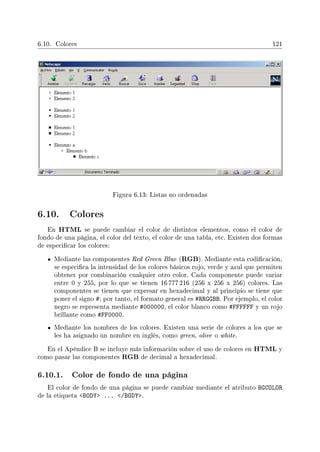 6.10. Colores 121
Figura 6.13: Listas no ordenadas
6.10. Colores
En HTML se puede cambiar el color de distintos elementos, como el color de
fondo de una página, el color del texto, el color de una tabla, etc. Existen dos formas
de especicar los colores:
Mediante las componentes Red Green Blue (RGB). Mediante esta codicación,
se especica la intensidad de los colores básicos rojo, verde y azul que permiten
obtener por combinación cualquier otro color. Cada componente puede variar
entre 0 y 255, por lo que se tienen 16 777 216 (256 x 256 x 256) colores. Las
componentes se tienen que expresar en hexadecimal y al principio se tiene que
poner el signo #; por tanto, el formato general es #RRGGBB. Por ejemplo, el color
negro se representa mediante #000000, el color blanco como #FFFFFF y un rojo
brillante como #FF0000.
Mediante los nombres de los colores. Existen una serie de colores a los que se
les ha asignado un nombre en inglés, como green, olive o white.
En el Apéndice B se incluye más información sobre el uso de colores en HTML y
como pasar las componentes RGB de decimal a hexadecimal.
6.10.1. Color de fondo de una página
El color de fondo de una página se puede cambiar mediante el atributo BGCOLOR
de la etiqueta BODY ... /BODY.
 