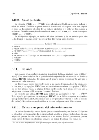 122 Capítulo 6. HTML
6.10.2. Color del texto
La etiqueta FONT ... /FONT posee el atributo COLOR que permite indicar el
color del texto. También se puede cambiar el color del texto para toda una página,
el color de los enlaces, el color de los enlaces visitados y el color de los enlaces al
activarse. Para ello se emplean los atributos TEXT, LINK, VLINK y ALINK de la etiqueta
BODY ... /BODY.
En el siguiente ejemplo, se cambia el color del texto y de los enlaces para que
todos tengan el mismo color y no se puedan diferenciar unos de otros.
Ejemplo 6.19
1 HTML
2 BODY TEXT=black LINK=black VLINK=black ALINK=black
3 A HREF=http://www.ua.esUniversidad de Alicante/A
4 BR
5 A HREF=http://www.eps.ua.esEscuela Politécnica Superior/A
6 /BODY
7 /HTML
6.11. Enlaces
Los enlaces o hiperenlaces permiten relacionar distintas páginas entre sí (hiper-
texto). Esta característica da la posibilidad de organizar la información en distintas
páginas HTML enlazadas, de forma que el usuario pueda seleccionar la que más le
interese en cada momento.
Un hiperenlace puede hacer referencia a un punto determinado de la página que
lo contiene, a otra página HTML o a un punto determinado de otra página HTML.
En los dos últimos casos, la página destino puede residir en el mismo servidor que la
página que contiene el hiperenlace o en otro distinto.
La etiqueta que utiliza HTML para denir un hiperenlace es A ... /A19.
Todo aquello que aparezca en una página HTML entre dichas etiquetas se considera
un hiperenlace (será el objeto sensible que al ser pulsado producirá el salto al destino
del enlace). Normalmente suele utilizarse texto e imágenes como hiperenlaces.
6.11.1. Enlace a un punto del mismo documento
Un enlace de este tipo consta de dos partes: una referencia y un destino. El destino
se identica por un nombre. La referencia hará alusión al nombre del destino. En una
página se pueden incluir varias referencias a un mismo destino, pero no se pueden
crear varios destinos con el mismo nombre. La forma de denir este enlace es:
19La A de esta etiqueta viene de la palabra inglesa anchor, que signica ancla.
 