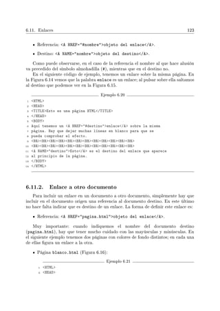 6.11. Enlaces 123
Referencia: A HREF=#nombreobjeto del enlace/A.
Destino: A NAME=nombreobjeto del destino/A.
Como puede observarse, en el caso de la referencia el nombre al que hace alusión
va precedido del símbolo almohadilla (#), mientras que en el destino no.
En el siguiente código de ejemplo, tenemos un enlace sobre la misma página. En
la Figura 6.14 vemos que la palabra enlace es un enlace; al pulsar sobre ella saltamos
al destino que podemos ver en la Figura 6.15.
Ejemplo 6.20
1 HTML
2 HEAD
3 TITLEEsto es una página HTML/TITLE
4 /HEAD
5 BODY
6 Aquí tenemos un A HREF=#destinoenlace/A sobre la misma
7 página. Hay que dejar muchas líneas en blanco para que se
8 pueda comprobar el efecto.
9 BRBRBRBRBRBRBRBRBRBRBRBR
10 BRBRBRBRBRBRBRBRBRBRBRBR
11 A NAME=destinoEsto/A es el destino del enlace que aparece
12 al principio de la página.
13 /BODY
14 /HTML
6.11.2. Enlace a otro documento
Para incluir un enlace en un documento a otro documento, simplemente hay que
incluir en el documento origen una referencia al documento destino. En este último
no hace falta indicar que es destino de un enlace. La forma de denir este enlace es:
Referencia: A HREF=pagina.htmlobjeto del enlace/A.
Muy importante: cuando indiquemos el nombre del documento destino
(pagina.html), hay que tener mucho cuidado con las mayúsculas y minúsculas. En
el siguiente ejemplo tenemos dos páginas con colores de fondo distintos; en cada una
de ellas gura un enlace a la otra.
Página blanco.html (Figura 6.16):
Ejemplo 6.21
1 HTML
2 HEAD
 